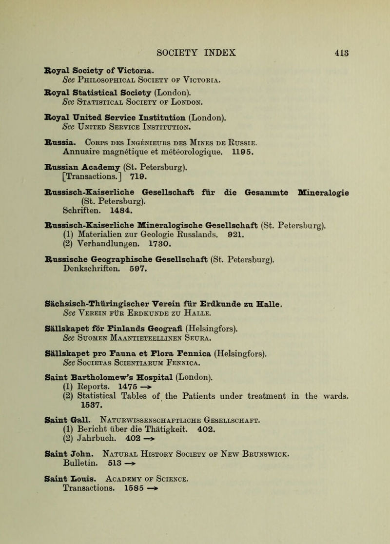 Royal Society of Victoria. See Philosophical Society of Victoria. Royal Statistical Society (Londoa). See Statistical Society of London. Royal United Service Institution (London). See United Service Institution. Russia. Corps des Inqenieurs des Mines de Kussie. Annuaire magnetique et meteorologique. 1195. Russian Academy (St. Petersburg). [Transactions.] 719. Russisch-Eaiserliclie Gesellschaft fur die Gesanunte SCineralogie (St. Petersburg). Schrtften. 1484. Russisch-Raiserliclie Mineralogische Gesellschaft (St. Petersburg). (1) Materialien zur Geologie Eusslands. 921. (2) Verhandlungen. 1730. Russische Geographische Gesellschaft (St. Petersburg). Denkschriften. 597. Sachsisch-Thhringischer Verein fur Erdkunde zu Halle. See Verein fur Erdkunde zu Halle. Sallskapet for Finlands Geografi (Helsingfors). See SuoMEN Maantieteellinen Seura. Sallskapet pro Fauna et Flora Fennica (Helsingfors). See SociETAS Scientiarum Fennica. Saint Bartholomew’s Hospital (London). (1) Keports. 1475 —> (2) Statistical Tables of the Patients under treatment in the wards. 1537. Saint Gall. Naturwissenschaftliche Gesellschaft. (1) Bericht tiber die Thatigkeit. 402. (2) Jahrbuch. 402 —» Saint John. Natural History Society of New Brunswick. Bulletin. 513 —» Saint Louis. Academy of Science. Transactions. 1585 —>