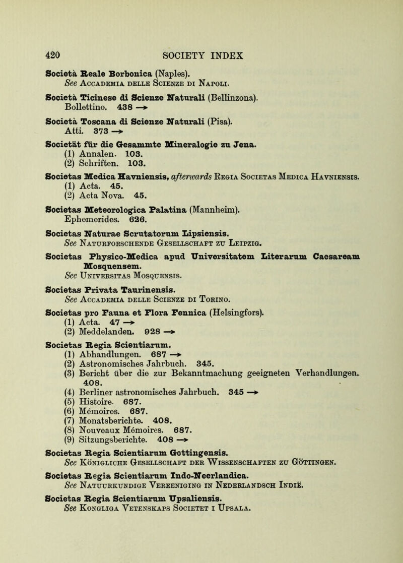 Societa Beale Borbonica (Naples). See Accademia delle Scienze di Napoli. Societa Ticinese di Scienze Naturali (Bellinzoua). Bollettino. 438 Societa Toscana di Scienze Natnrali (Pisa). Atti. 373 Societat far die Gesammte mineralogie zn Jena. (1) Annalen. 103. (2) Schriften. 103. Societas Medica Havniensis, afterwards Eeoia Societas Medica Havkiensis. (1) Acta. 45. (2) Acta Nova. 45. Societas ICeteorologica Falatina (Mannheim). Ephemerides. 626. Societas Naturae Scrutatorum Lipsiensis. See Naturfoeschende Gesellschaft zu Leipzig. Societas Fhysico-Medica apud Universitatem Literarum Caesaream Mosqnensem. See Univeesitas Mosquensis. Societas Frivata Tanrinensis. See Accademia delle Scienze di Torino. Societas pro Fauna et Flora Fennica (Helsingfors). (1) Acta. 47 —»■ (2) Meddelanden. 928 —*• Societas Begia Scientiarum. (1) Abhandlungen, 687 — (2) Astronomisches Jahrbuch. 345. (3) Bericht uber die zur Bekanntmachung geeigneten Verhandlungen. 408. (4) Berliner astronomisches Jahrbuch. 345 —*■ (5) Histoire. 687. (6) Memoires. 687. (7) Monatsberichte. 408. (8) Nouveaux M6moires. 687. (9) Sitzungsberichte. 408 —> Societas Begia Scientiarum Gottingensis. See Konigliche Gesellschaft dee Wissenschaften zu Gottingen. Societas Begia Scientiarum Indo-Neerlandica. See Natuurkundiqe Vereeniging in Nederlandsch Indie. Societas Begia Scientiarum TJpsaliensis. See Kongliga Vetenskaps Societet i Upsala.