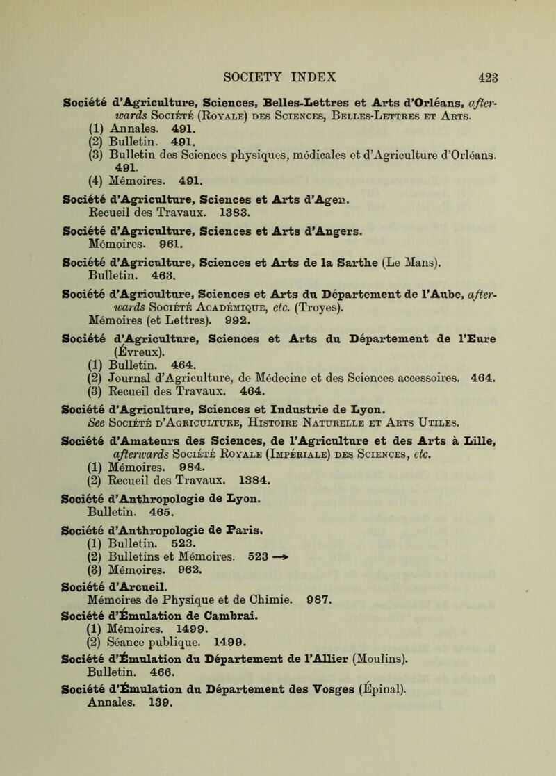 Soci6te d’Agrictilture, Sciences, Belles-Lettres et Arts d’Orl6ans, after- wards SOCIETE (RoYALE) DBS SCIENCES, BeLLES-LeTTRES ET ArTS. (1) Annales. 491. (2) Bulletin. 491. (3) Bulletin des Sciences physiques, medicales et d’Agiiculture d’Orleans. 491. (4) Memoires. 491. Soci^te d’Agricultnre, Sciences et Arts d’Agen. Recueil des Travaux. 1383. Societe d’Agricnlture, Sciences et Arts d’Angers. Memoires. 961. Soci6te d’Agricnlture, Sciences et Arts de la Sarthe (Le Mans). Bulletin. 463. Societe d’Agriculture, Sciences et Arts du Departement de I’Aube, after- wards Societe Academique, etc. (Troyes). Memoires (et Lettres). 992. Soci6te d’Agriculture, Sciences et Arts du Departement de I’Bure (6vreux). (1) Bulletin. 464. (2) Journal d’Agriculture, de Medecine et des Sciences accessoires. 464. (3) Recueil des Travaux. 464. Soci6t6 d’Agriculture, Sciences et Industrie de Lyon. See Societe i>’Agriculture, Histoire Naturelle et Arts Utiles. Soci6t6 d’Amateurs des Sciences, de 1’Agriculture et des Arts a Lille, afterwards Societe Royale (Imperiale) des Sciences, etc. (1) Memoires. 984. (2) Recueil des Travaux. 1384. Soci6t6 d’Anthropologie de Lyon. Bulletin. 465. Societe d’Anthropologie de Paris. (1) Bulletin. 523. (2) Bulletins et Memoires. 523 —» (3) Memoires. 962. Soci6t6 d’Arcneil. Memoires de Physique et de Chimie. 987. Soci6t6 d’Bmulation de Cambrai. (1) Memoires. 1499. (2) Seance publique. 1499. Societe d’^mulation du Departement de I’Allier (Moulins). Bulletin. 466. Societe d’i^mulation du Departement des Vosges (l^pinal). Annales. 139.