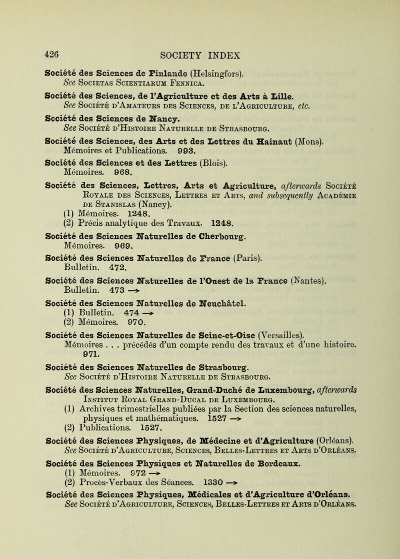 Societe des Sciences de Finlande (Helsingfors). See SociETAs Scientiarum Fennica. Soci6te des Sciences, de 1’Agriculture et des Arts a Lille. See Societe d’Amateurs des Sciences, de l’Ageiculture, etc. Soci6t6 des Sciences de Nancy. See Societe d’Histoire Naturelle de Strasbourg. Societe des Sciences, des Arts et des Lettres du Hainaut (Mons). Memoires et Publications. 993. Societe des Sciences et des Lettres (Blois). Memoires. 968. Societe des Sciences, Lettres, Arts et Agriculture, afterwards Societe Eoyale des Sciences, Lettres et Arts, and subsequently Academie DE Stanislas (Nancy). (1) Memoires. 1248. (2) Precis analytique des Travaux. 1248. Societe des Sciences Naturelles de Cherbourg. Memoires. 969. Societe des Sciences Naturelles de France (Paris). Bulletin. 472. Societe des Sciences ITaturelles de I’Ouest de la France (Nantes). Bulletin. 473 —>> Societe des Sciences Naturelles de Neuchatel. (1) Bulletin. 474 —» (2) Memoires. 970. Societe des Sciences Naturelles de Seine-et-Oise (Versailles). Memoires . . . precedes d’un compte rendu des travaux et d’une histoire. 971. Societe des Sciences ITaturelles de Strasbourg. See Societe d’Histoire Naturelle de Strasbourg. Societe des Sciences ITaturelles, Grand-Duche de Luxembourg, afterwards Institut Koyal Grand-Ducal de Luxembourg. (1) Archives trimestrielles publiees par la Section des sciences naturelles, physiques et mathematiques. 1527 —> (2) Publications. 1527. Societe des Sciences Physiques, de Medecine et d’Agriculture (Orleans). See Societe d’Agriculture, Sciences, Belles-Lettres et Arts d’Orleans. Societe des Sciences Physiques et ITaturelles de Bordeaux. (1) Memoires. 972 —» (2) Proces-Verbaux des Seances. 1330 —* Societe des Sciences Physiques, Medicales et d’Agriculture d’Orleans. See Societe d’Agriculture, Sciences, Belles-Lettres et Arts d’Orleans.