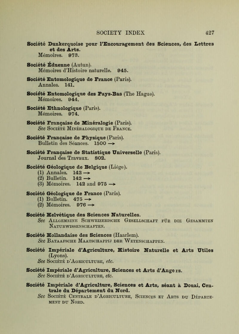 Societe Dunkerqnoise pour I’Encouragement des Sciences, des Lettres et des Arts. Memoires. 973. Society l^duenue (Autun). Memoires d’Histoire naturelle. 945. Society Entomologique de France (Paris). Annales. 141. Socidt6 Entomologique des Fays-Bas (The Hague). Memoii’es. 944. Society Ethnolog^que (Paris). Memoires. 974. Societe Frangaise de Mineralogie (Paris). See Societe Mineralogique de France. Society Fran^aise de Physique (Paris). Bulletin des Seances. 1500 —> Societe Fran^aise de Statistique Universelle (Paris). Journal des Travaux. 802. Soci6te G6ologique de Belgique (Liege). (1) Annales. 142 —> (2) Bulletin. 142 —> (3) Memoires. 142 and 975 —> Societe Geologique de France (Paris). (1) Bulletin. 475 (2) Memoires. 976 —*■ Societe Helvetique des Sciences Naturelles. See Allgemeine Schweizerische Gesellsciiaft fur die Gesammten N attjrwissenschaften. Soci6te Blollandaise des Sciences (Haarlem). See Bataafsche Maatschappij der Wetenschappen. Societe Imperiale d’Agriculture, Histoire Naturelle et Arts Utiles (Lyons). See Societe d’Agriculture, etc. Society Imperiale d’Agriculture, Sciences et Arts d’Auge rs. See Societe d’Agriculture, etc. Society Imperiale d’Agriculture, Sciences et Arts, seant a Bouai, Cen- trale du Departement du Nord. See Societe Centrale d’Agriculture, Sciences et Arts du DipARTE- MENT DU NoRD.