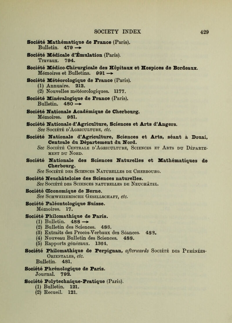 Soci6t6 Math6matiqne de France (Paris). Bulletin. 479 —*• Soci6t6 M^dicale d’iSmnlation (Paris). Travaux. 794. Society M^dico-Chinirgicale des Eopitanx et Hospices de Bordeaux. Memoires et Bulletins. 991 —*• Society Met^orologique de France (Paris). (1) Annuaire. 212. (2) Nouvelles met^orologiques. 1177. Soci6t6 Mineralogiqne de France (Paris). Bulletin. 480 —♦ Society Nationale Academique de Cherbourg. Memoires. 981. Societe Nationale d’Agriculture, Sciences et Arts d’Angers. See Societe d’Agbicttltube, etc. Soci6t6 Nationals d’Agriculture, Sciences et Arts, s6ant a Douai, Centrals du D6partement du Nord. See Societe Centbale d’Agbicultube, Sciences et Abts du Depabte- MENT DU NoBD. Soci6t6 Nationals des Sciences Natnrelles et Mathematiques de Cherbourg. See Societe des Sciences Natubelles de Chebboubq. Soci6t6 Neuchateloise des Sciences natnrelles. See Societe des Sciences natubelles de Neuchatel. Societe Olconomiqne de Berne. See ScHWEizEBiscHE Gesellschaft, etc. Societe Faleontologique Suisse. Memoires. 17. Societe Fhilomathique de Paris. (1) Bulletin. 488 —> (2) Bulletin des Sciences. 488. (3) Extraits des Proces-Verbaux des Seances. 483. (4) Nouveau Bulletin des Sciences. 488. (5) Eapports generaux. 1384. Soci6t6 Fhilomathique de Perpignan, afterwards Societe des Pybenees- Obientales, etc. Bulletin. 481. Society Fhrenologique de Paris. Journal. 792. Society Folytechnique-Fratique (Paris). (1) Bulletin. 121. (2) Kecueil. 121.