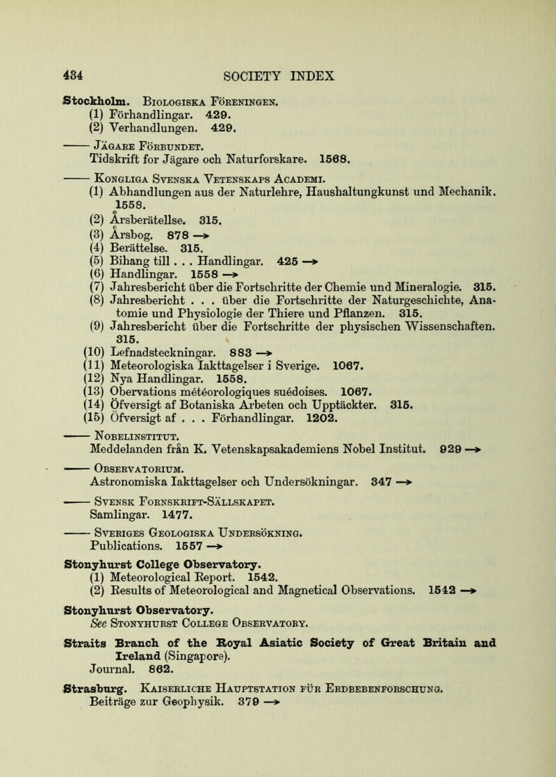 Stockholm. Biologiska Foreningen, (1) Forhandlingar. 429. (2) Verhandlungen. 429. Jagaee Forbundet. Tidskrift for Jagare och Naturforskare. 1568, Kongliga Svenska Vetenskaps Academi. (1) Abhandlungen aus der Naturlehre, Haushaltungkunst und Mechanik. 1558. O (2) Arsberatellse. 315. (3) Arsbog. 878 —> (4) Berattelse. 315. (5) Bihang till . . . Handlingar, 425 •—> (6) Handlingar. 1558 —> (7) Jahresbericht uber die Fortschritte der Cheniie und Mineralogie. 315. (8) Jahresbericht . . . uber die Fortschritte der Naturgeschichte, Ana- tomie und Physiologie der Thiere und Pflanzen. 315. (9) Jahresbericht tiber die Fortschritte der physischen Wissenschaften. 315. (10) Lefnadsteckningar. 883 —> (11) Meteorologiska lakttagelser i Sverige. 1067. (12) Nya Handlingar. 1558. (13) Obervations meteorologiques suedoises. 1067. (14) Ofversigt af Botaniska Ai’beten och Upptackter. 315. (15) Ofversigt af . . . Forhandlingar, 1202. Nobelinstitut. Meddelanden fran K. Vetenskapsakademiens Nobel Institut. 929 —> Observatorium. Astronomiska lakttagelser och Undersokningar. 347 —*• SvENSK Fornskrift-Sallskapet. Samlingar, 1477. SvERiGES Geologise A Undersokning. Publications. 1557 —> Stouyhurst College Observatory. (1) Meteorological Eeport, 1542. (2) Kesults of Meteorological and Magnetical Observations. 1542 —♦ Stouyhurst Observatory. See Stonyhtjrst College Observatory. Straits Branch of the Boyal Asiatic Society of Great Britain and Ireland (Singapore). Jovu'nal. 862. Strasburg. Kaiserliche Hauptstation fur Erbbebenforschung. Beitrage zur Geophysik. 379 —*■