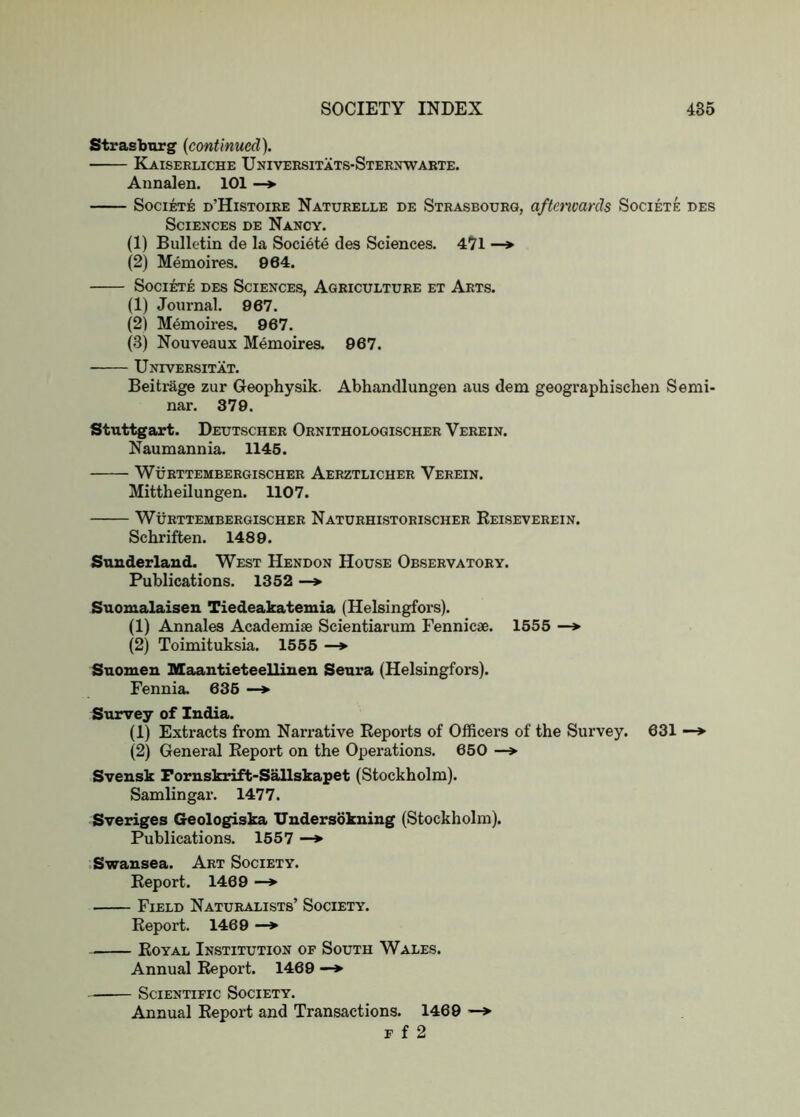 Strasburg {continued). Kaiserliche Universitats-Sternwabte. Annalen. 101 —*■ SociETE d’Histoibe Naturelle de Strasbourg, afterwards Societe des Sciences de Nancy. (1) Bulletin de la Societe des Sciences. 47l —*■ (2) Memoires. 964. SociRTE DES Sciences, Agriculture et Arts. (1) Journal. 867. (2) Memoires. 967. (3) Nouveaux Memoires. 967. Universitat. Beitrage zur Geophysik. Abhandlungen aus dem geographischen Semi- nar. 379. Stuttgart. Deutscher Ornithologischer Verein. Naumannia. 1145. WuBTTEMBEHGISCHER AeRZTLICHER VeREIN. Mittheilungen. 1107. WURTTEMBERGISCHER NaTURHISTORISCHER ReISEVEREIN. Schriften. 1489. Sunderland. West Hendon House Observatory. Publications. 1352 —> Suomalaisen Tiedeakatemia (Helsingfors). (1) Annales Academiae Scientiarum Fennicae. 1555 —> (2) Toimituksia. 1555 —*■ Suomen Maantieteellinen Seura (Helsingfors). Fennia. 635 —*■ Survey of India. (1) Extracts from Narrative Reports of Officers of the Survey. 631 —> (2) General Report on the Operations. 650 —»• Svensk Fornskrift-Sallskapet (Stockholm). Samlingar. 1477. Sveriges Geologiska XTndersokning (Stockholm). Publications. 1557 —» .Swansea. Art Society. Report. 1469 —* Field Naturalists’ Society. Report. 1469 —*■ Royal Institution op South Wales. Annual Report. 1469 —> Scientific Society. Annual Report and Transactions. 1469 —* F f 2