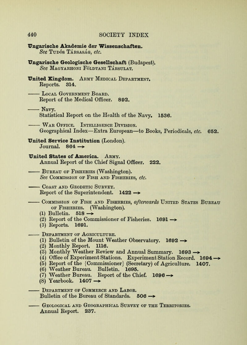 Uugarische Akademie der Wissenschafteu. See Tud6s Taesasaq, etc. Uugarische Geologische Gesellschaft (Budapest). See Magyarhoni Foldtani Taesulat. United Kingdom. Army Medical Department. Reports. 314. Local Government Board. Report of the Medical Officer. 892. Navy. Statistical Report on the Health of the Navy. 1536. War Office. Intelligence Division. Geographical Index—Extra European—to Books, Periodicals, etc. 652. United Service Institution (London). Journal. 864 —> United States of America. Army. Annual Report of the Chief Signal Officer. 222. • Bureau of Fisheries (Washington). See Commission of Fish and Fisheries, etc. Coast and Geodetic Survey. Report of the Superintendent. 1422 —> Commission of Fish and Fisheries, aftenvards United States Bureau OF Fisheries. (Washington). (1) Bulletin. 518 —> (2) Report of the Commissioner of Fisheries. 1691 —> (3) Reports. 1691. Department of Agriculture. (1) Bulletin of the Mount Weather Observatory. 1692 —> (2) Monthly Report. 1116. (8) Monthly Weather Review and Annual Summary. 1693 —> (4) Office of Experiment Stations. Experiment Station Record. 1694 —*■ (5) Report of the {Commissioner} (Secretary) of Agriculture. 1407. (6) Weather BureaiL Bulletin. 1695. (7) Weather Bureau. Report of the Chief. 1696 —> (8) Yearbook. 1407 —> Department of Commerce and Labor. Bulletin of the Bureau of Standards. 506 —> Geological and Geographical Survey of the Territories. Annual Report. 237.