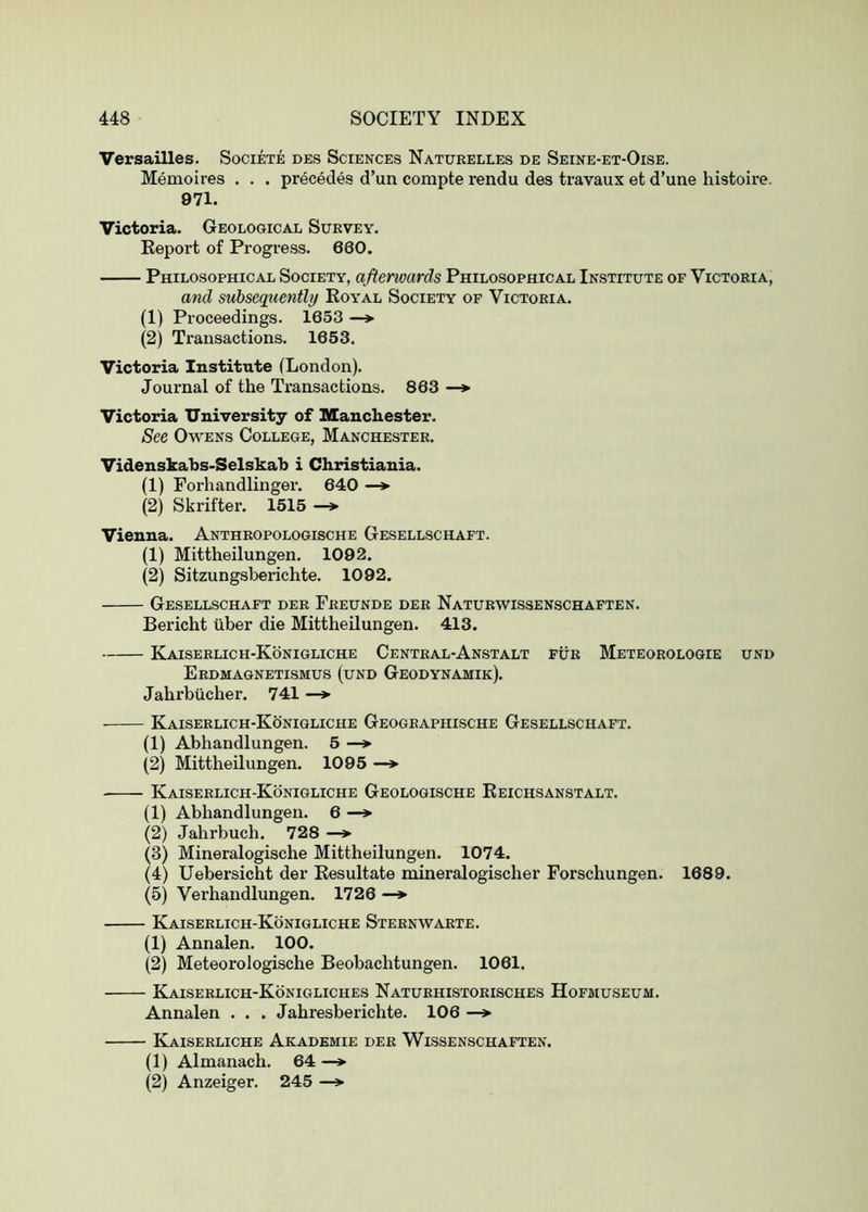 Versailles. Societe des Sciences Natukelles de Seine-et-Oise. Memoires . . . precedes d’un compte rendu des travaux et d’une histoire. 971. Victoria. Geological Survey. Keport of Progress. 660. Philosophical Society, afterwards Philosophical Institute of Victoria, and subsequently Royal Society of Victoria. (1) Proceedings. 1653 —»• (2) Transactions. 1653. Victoria Institute (London). Journal of the Transactions. 863 —*• Victoria University of Manchester. See Owens College, Manchester. Videnskahs-Selskab i Christiania. (1) Forhandlinger. 640 —* (2) Skrifter. 1515 —*• Vienna. Anthropologische Gesellschaft. (1) Mittheilungen. 1092. (2) Sitzungsberichte. 1092. Gesellschaft der Preunde der Naturwissenschaften. Bericht tlber die Mittheilungen. 413. KaISERLICH-KoNIGLICHE CeNTRAL-AnSTALT fur MeTEOROLOGIE UNO Erdmagnetismus (und Geodynamik). Jahrbiicher. 741 —*• Kaiserlich-Koniqliche Geographische Gesellschaft. (1) Abhandlungen. 5 —> (2) Mittheilungen. 1095 —*■ Kaiserlich-Konigliche Geologische Eeichsanstalt. (1) Abhandlungen. 6 —* (2) Jahrbuch. 728 —* (3) Mineralogische Mittheilungen. 1074. (4) Uebersicht der Resultate mineralogischer Forschungen. 1689. (5) Verhandlungen. 1726 —*■ Kaiserlich-Konigliche Sternwarte. (1) Annalen. 100. (2) Meteorologische Beobachtungen. 1061. Kaiserlich-Konigliches Naturhistorisches Hofmuseum. Annalen . . . Jahresberichte. 106 —> Kaiserliche Akademie der Wissenschaften. (1) Almanach. 64—> (2) Anzeiger. 245