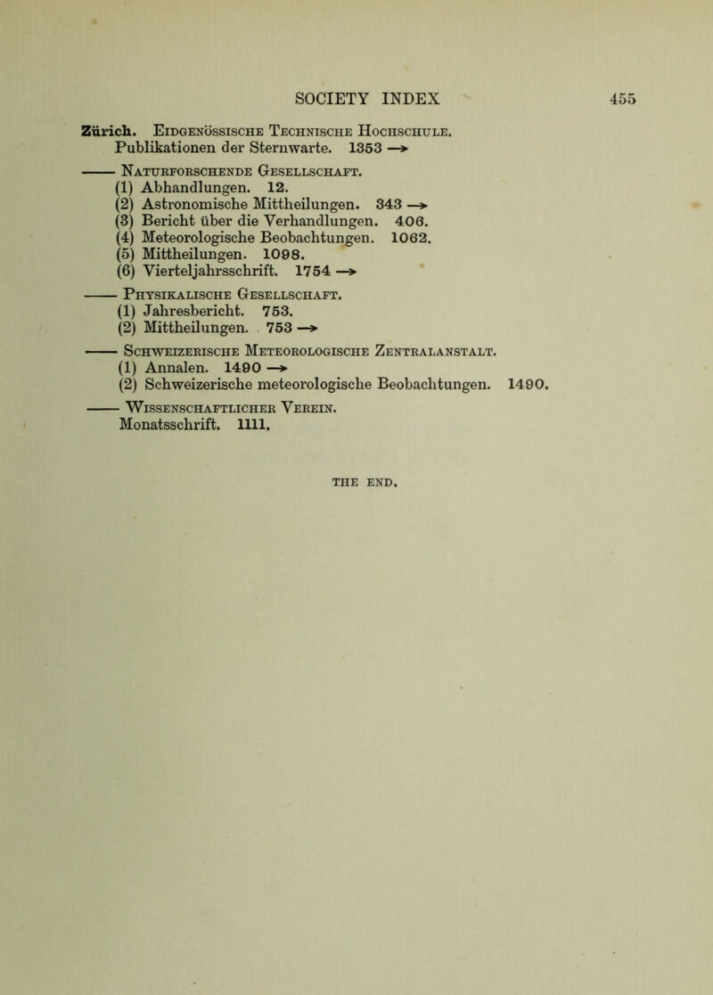 Zurich. Eidgenossische Technische Hochschule, Publikationen der Stern war te. 1353 —* Naturforschende Gesellschaft. (1) Abhandlungen. 12. (2) Astronomische Mittheilungen. 343 —*■ (3) Bericht uber die Verhandlungen. 406. (4) Meteorologische Beobachtungen. 1062. (5) Mittheilungen. 1098. (6) Vierteljahrsschrift. 1754 —> Physikalische Gesellschaft. (1) Jahresbericht. 753. (2) Mittheilungen. 753 —*■ ScHWEIZERISCHE MeTEOROLOGISCHE ZeNTRALANSTALT. (1) Annalen. 1400 — (2) Schweizerische meteorologische Beobachtungen. 1490. WiSSENSCHAFTLICHER VeREIN. Monatsschrift. 1111. THE END.