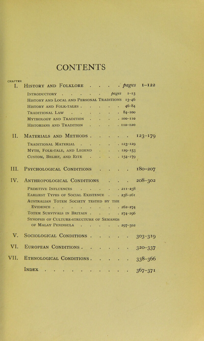 CONTENTS CHAPTER I. History and Folklore .... pages 1-122 Introductory pages 1-13 History and Local and Personal Traditions 13-46 History and Folk-tales . 46-84 Traditional Law .... 84-IOO Mythology and Tradition IOO-I10 Historians and Tradition I10-120 II. Materials and Methods . 123-179 Traditional Material 123-129 Myth, Folk-tale, and Legend 129-153 Custom, Belief, and Rite ^54-179 l III. Psychological Conditions 180-207 IV. Anthropological Conditions 208-302 Primitive Influences 211-238 Earliest Types of Social Existence 238-261 Australian Totem Society tested BY THE Evidence 262-274 Totem Survivals in Britain . 274-296 Synopsis of Culture-structure of Semangs of Malay Peninsula 297-302 V. Sociological Conditions . • 303-319 VI. European Conditions . • 320-337 VII. Ethnological Conditions . • • 338“366 Index . • 367-371