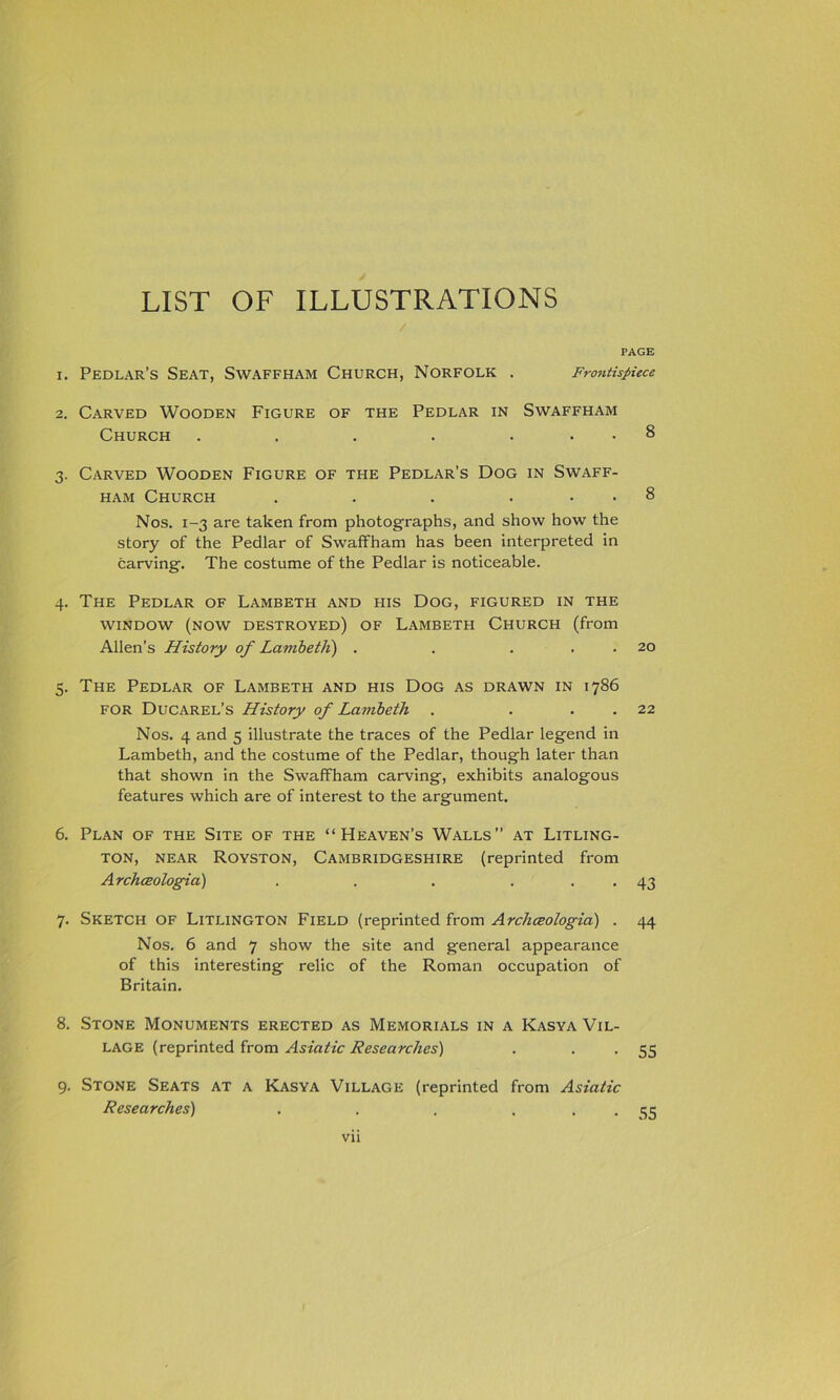 PAGE 1. Pedlar’s Seat, Swaffham Church, Norfolk . Frontispiece 2. Carved Wooden Figure of the Pedlar in Swaffham Church . . . . ... 8 3. Carved Wooden Figure of the Pedlar’s Dog in Swaff- ham Church . . . ... 8 Nos. 1-3 are taken from photographs, and show how the story of the Pedlar of Swaffham has been interpreted in carving. The costume of the Pedlar is noticeable. 4. The Pedlar of Lambeth and his Dog, figured in the window (now destroyed) of Lambeth Church (from Allen’s History of Lambeth) . . . . . 20 5. The Pedlar of Lambeth and his Dog as drawn in 1786 FOR Ducarel’s History of Lambeth . . . . 22 Nos. 4 and 5 illustrate the traces of the Pedlar legend in Lambeth, and the costume of the Pedlar, though later than that shown in the Swaffham carving, exhibits analogous features which are of interest to the argument. 6. Plan of the Site of the “Heaven’s Walls” at Litling- ton, NEAR Royston, Cambridgeshire (reprinted from Archceologia) . . . ... 43 7. Sketch of Litlington Field (reprinted from Archceologia) . 44 Nos. 6 and 7 show the site and general appearance of this interesting relic of the Roman occupation of Britain. 8. Stone Monuments erected as Memorials in a Kasya Vil- lage (reprinted from Asiatic Researches) . • • 5S 9. Stone Seats at a Kasya Village (reprinted from Asiatic Researches) . . . ... 35 Vll