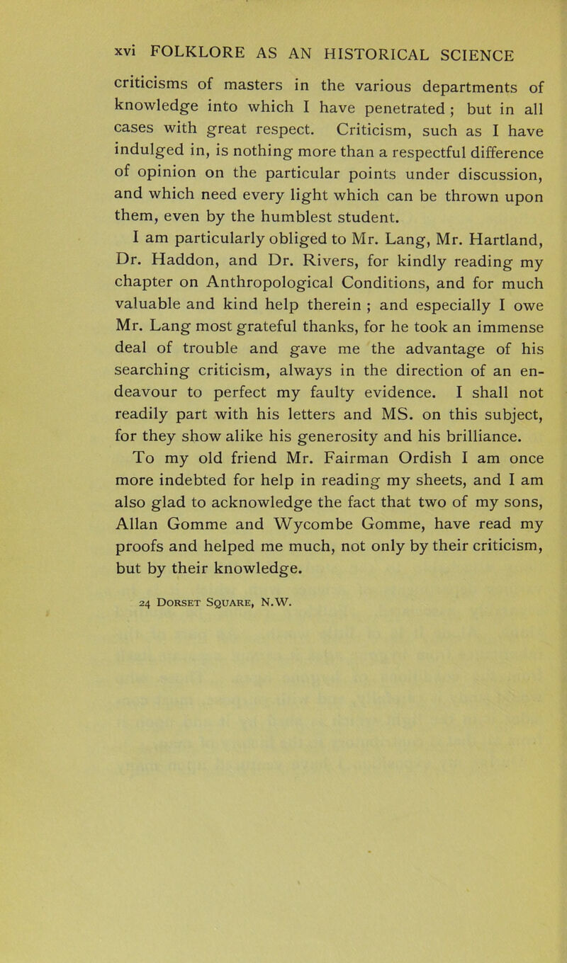 criticisms of masters in the various departments of knowledge into which I have penetrated ; but in all cases with great respect. Criticism, such as I have indulged in, is nothing more than a respectful difference of opinion on the particular points under discussion, and which need every light which can be thrown upon them, even by the humblest student. I am particularly obliged to Mr. Lang, Mr. Hartland, Dr. Haddon, and Dr. Rivers, for kindly reading my chapter on Anthropological Conditions, and for much valuable and kind help therein ; and especially I owe Mr. Lang most grateful thanks, for he took an immense deal of trouble and gave me the advantage of his searching criticism, always in the direction of an en- deavour to perfect my faulty evidence. I shall not readily part with his letters and MS. on this subject, for they show alike his generosity and his brilliance. To my old friend Mr. Fairman Ordish I am once more indebted for help in reading my sheets, and I am also glad to acknowledge the fact that two of my sons, Allan Gomme and Wycombe Gomme, have read my proofs and helped me much, not only by their criticism, but by their knowledge. 24 Dorset Square, N.W.