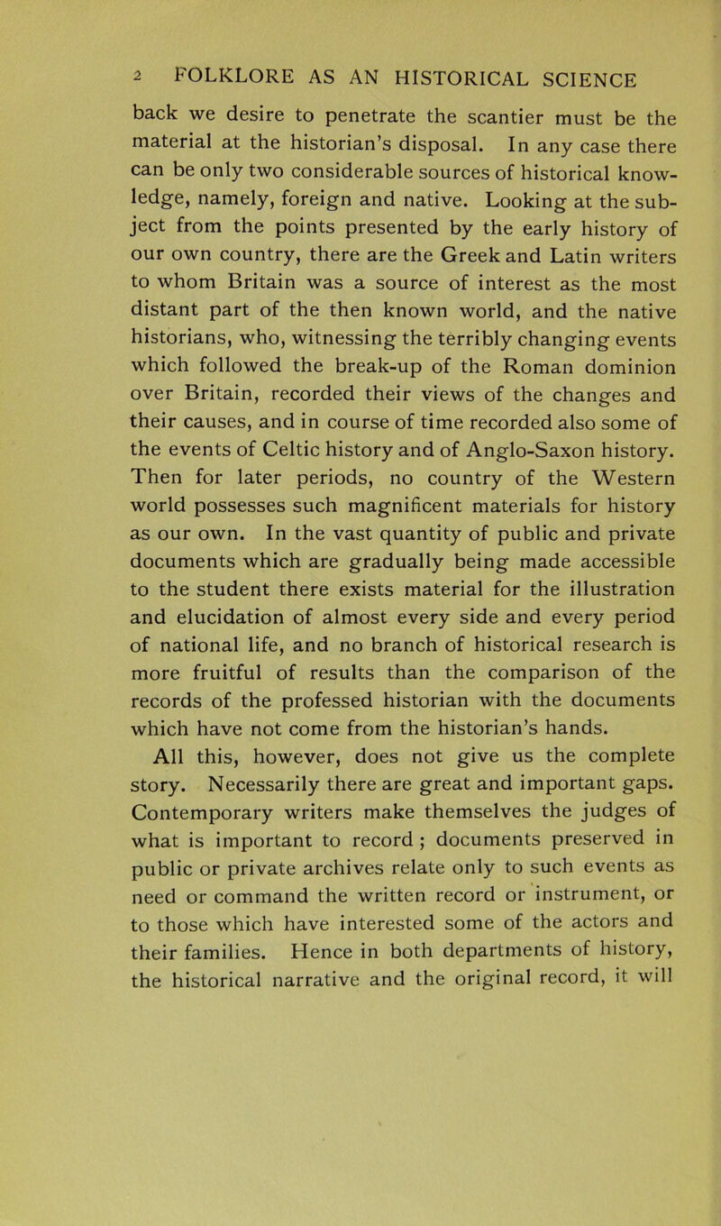 back we desire to penetrate the scantier must be the material at the historian’s disposal. In any case there can be only two considerable sources of historical know- ledge, namely, foreign and native. Looking at the sub- ject from the points presented by the early history of our own country, there are the Greek and Latin writers to whom Britain was a source of interest as the most distant part of the then known world, and the native historians, who, witnessing the terribly changing events which followed the break-up of the Roman dominion over Britain, recorded their views of the changes and their causes, and in course of time recorded also some of the events of Celtic history and of Anglo-Saxon history. Then for later periods, no country of the Western world possesses such magnificent materials for history as our own. In the vast quantity of public and private documents which are gradually being made accessible to the student there exists material for the illustration and elucidation of almost every side and every period of national life, and no branch of historical research is more fruitful of results than the comparison of the records of the professed historian with the documents which have not come from the historian’s hands. All this, however, does not give us the complete story. Necessarily there are great and important gaps. Contemporary writers make themselves the judges of what is important to record ; documents preserved in public or private archives relate only to such events as need or command the written record or instrument, or to those which have interested some of the actors and their families. Hence in both departments of history, the historical narrative and the original record, it will