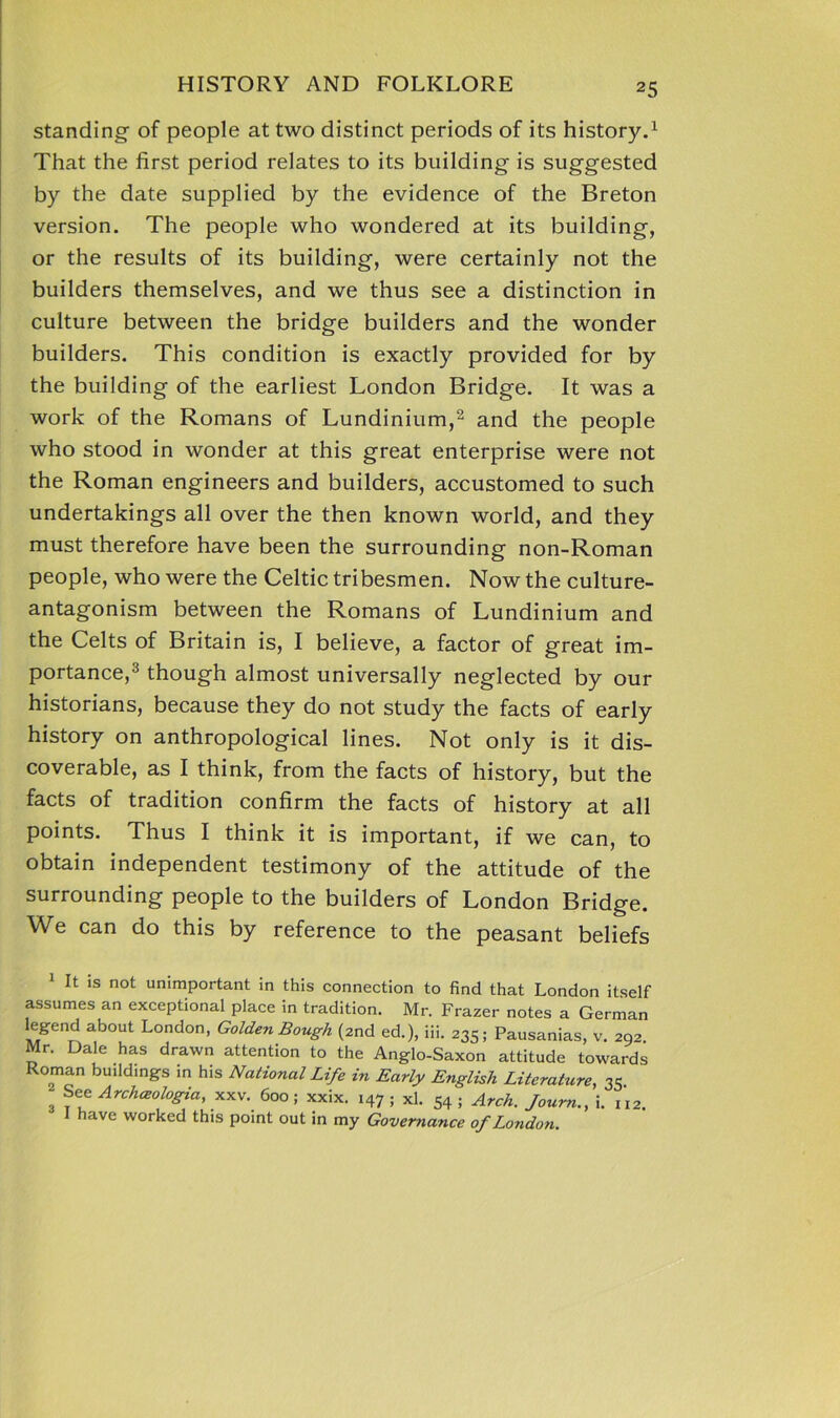 standing of people at two distinct periods of its history.1 That the first period relates to its building is suggested by the date supplied by the evidence of the Breton version. The people who wondered at its building, or the results of its building, were certainly not the builders themselves, and we thus see a distinction in culture between the bridge builders and the wonder builders. This condition is exactly provided for by the building of the earliest London Bridge. It was a work of the Romans of Lundinium,2 and the people who stood in wonder at this great enterprise were not the Roman engineers and builders, accustomed to such undertakings all over the then known world, and they must therefore have been the surrounding non-Roman people, who were the Celtic tribesmen. Now the culture- antagonism between the Romans of Lundinium and the Celts of Britain is, I believe, a factor of great im- portance,3 though almost universally neglected by our historians, because they do not study the facts of early history on anthropological lines. Not only is it dis- coverable, as I think, from the facts of history, but the facts of tradition confirm the facts of history at all points. Thus I think it is important, if we can, to obtain independent testimony of the attitude of the surrounding people to the builders of London Bridge. We can do this by reference to the peasant beliefs It is not unimportant in this connection to find that London itself assumes an exceptional place in tradition. Mr. Frazer notes a German ab°Ut London’ Golden Bough (2nd ed.), iii. 235; Pausanias, v. 292 Mr. Dale has drawn attention to the Anglo-Saxon attitude towards Roman buildings in his National Life in Early English Literature, 35 3 rchceologia, xxv. 600 ; xxix. 147 ; xl. 54 ; Arch. Journ., i. iX2. 1 have worked this point out in my Governance of London.