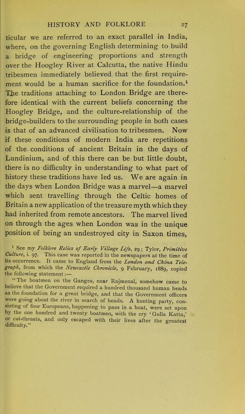 ticular we are referred to an exact parallel in India, where, on the governing English determining to build a bridge of engineering proportions and strength over the Hoogley River at Calcutta, the native Hindu tribesmen immediately believed that the first require- ment would be a human sacrifice for the foundation.1 Tjie traditions attaching to London Bridge are there- fore identical with the current beliefs concerning the Hoogley Bridge, and the culture-relationship of the bridge-builders to the surrounding people in both cases is that of an advanced civilisation to tribesmen. Now if these conditions of modern India are repetitions of the conditions of ancient Britain in the days of Lundinium, and of this there can be but little doubt, there is no difficulty in understanding to what part of history these traditions have led us. We are again in the days when London Bridge was a marvel—a marvel which sent travelling through the Celtic homes of Britain a new application of the treasure myth which they had inherited from remote ancestors. The marvel lived on through the ages when London was in the unique position of being an undestroyed city in Saxon times, 1 See my Folklore Relics of Early Village Life., 29; Tylor, Primitive Culture, i. 97. This case was reported in the newspapers at the time of its occurrence. It came to England from the London and China Tele- graph, from which the Newcastle Chronicle, 9 February, 1889, copied the following statement:— “The boatmen on the Ganges, near Rajmenal, somehow came to believe that the Government required a hundred thousand human heads as the foundation for a great bridge, and that the Government officers were going about the river in search of heads. A hunting party, con- sisting of four Europeans, happening to pass in a boat, were set upon by the one hundred and twenty boatmen, with the cry ‘ Gulla Katta,’ or cut-throats, and only escaped with their lives after the greatest difficulty.”