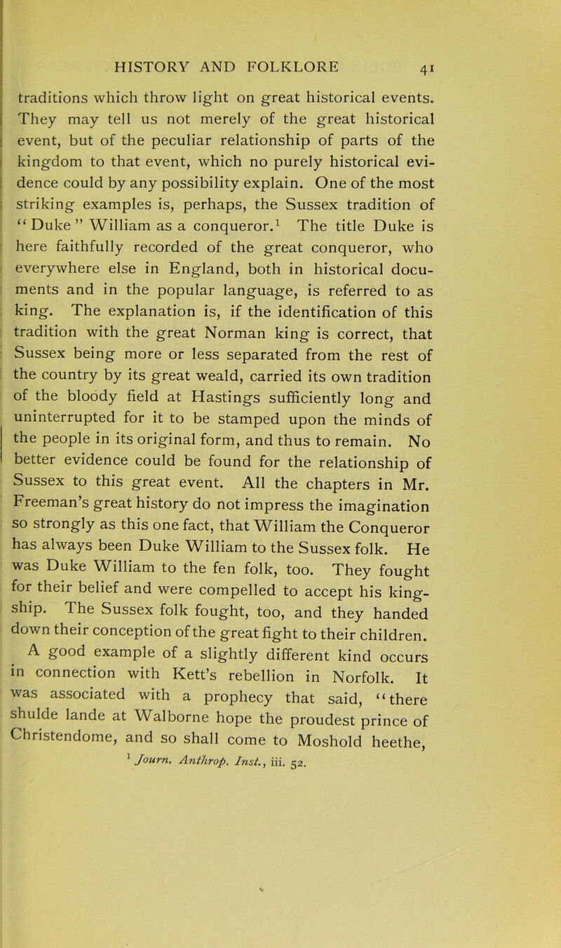 traditions which throw light on great historical events. They may tell us not merely of the great historical event, but of the peculiar relationship of parts of the kingdom to that event, which no purely historical evi- dence could by any possibility explain. One of the most striking examples is, perhaps, the Sussex tradition of “ Duke ” William as a conqueror.1 The title Duke is here faithfully recorded of the great conqueror, who everywhere else in England, both in historical docu- ments and in the popular language, is referred to as king. The explanation is, if the identification of this tradition with the great Norman king is correct, that Sussex being more or less separated from the rest of the country by its great weald, carried its own tradition of the bloody field at Hastings sufficiently long and uninterrupted for it to be stamped upon the minds of the people in its original form, and thus to remain. No better evidence could be found for the relationship of Sussex to this great event. All the chapters in Mr. Freeman’s great history do not impress the imagination so strongly as this one fact, that William the Conqueror has always been Duke William to the Sussex folk. He was Duke William to the fen folk, too. They fought for their belief and were compelled to accept his king- ship. The Sussex folk fought, too, and they handed down their conception of the great fight to their children. A good example of a slightly different kind occurs in connection with Kett’s rebellion in Norfolk. It was associated with a prophecy that said, “there shulde lande at Walborne hope the proudest prince of Christendome, and so shall come to Moshold heethe, 1 Journ. Anthrop. Inst., iii. 52.