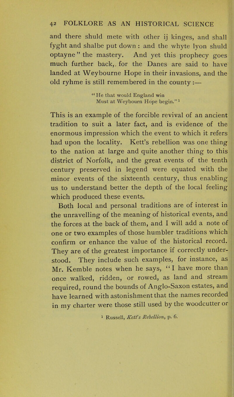 and there shuld mete with other ij kinges, and shall fyght and shalbe put down : and the whyte lyon shuld optayne ” the mastery. And yet this prophecy goes much further back,, for the Danes are said to have landed at Weybourne Hope in their invasions, and the old ryhme is still remembered in the county:— “ He that would England win Must at Weybourn Hope begin.”1 This is an example of the forcible revival of an ancient tradition to suit a later fact, and is evidence of the enormous impression which the event to which it refers had upon the locality. Kett’s rebellion was one thing to the nation at large and quite another thing to this district of Norfolk, and the great events of the tenth century preserved in legend were equated with the minor events of the sixteenth century, thus enabling us to understand better the depth of the local feeling which produced these events. Both local and personal traditions are of interest in the unravelling of the meaning of historical events, and the forces at the back of them, and I will add a note of one or two examples of those humbler traditions which confirm or enhance the value of the historical record. They are of the greatest importance if correctly under- stood. They include such examples, for instance, as Mr. Kemble notes when he says, “I have more than once walked, ridden, or rowed, as land and stream required, round the bounds of Anglo-Saxon estates, and have learned with astonishment that the names recorded in my charter were those still used by the woodcutter or 1 Russell, Kett’s Rebellion, p. 6.