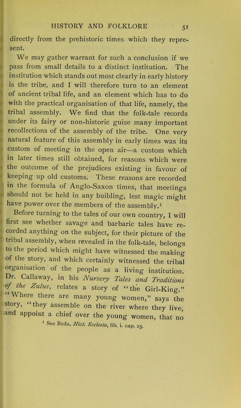 directly from the prehistoric times which they repre- sent. We may gather warrant for such a conclusion if we pass from small details to a distinct institution. The institution which stands out most clearly in early history is the tribe, and I will therefore turn to an element of ancient tribal life, and an element which has to do with the practical organisation of that life, namely, the tribal assembly. We find that the folk-tale records under its fairy or non-historic guise many important recollections of the assembly of the tribe. One very natural feature of this assembly in early times was its custom of meeting in the open air—a custom which in later times still obtained, for reasons which were the outcome of the prejudices existing in favour of keeping up old customs. These reasons are recorded in the formula of Anglo-Saxon times, that meetings should not be held in any building, lest magic might have power over the members of the assembly.1 Before turning to the tales of our own country, I will first see whether savage and barbaric tales have re- | corded anything on the subject, for their picture of the tribal assembly, when revealed in the folk-tale, belongs to the period which might have witnessed the making of the story, and which certainly witnessed the tribal organisation of the people as a living institution. Dr. Callaway, in his Nursery Tales and Traditions of the Zulus, relates a story of “the Girl-King.” “Where there are many young women,” says the story, “they assemble on the river where they live, and appoint a chief over the young women, that no 1 See Beda, Hist. Ecclesia, lib. i. cap. 25.