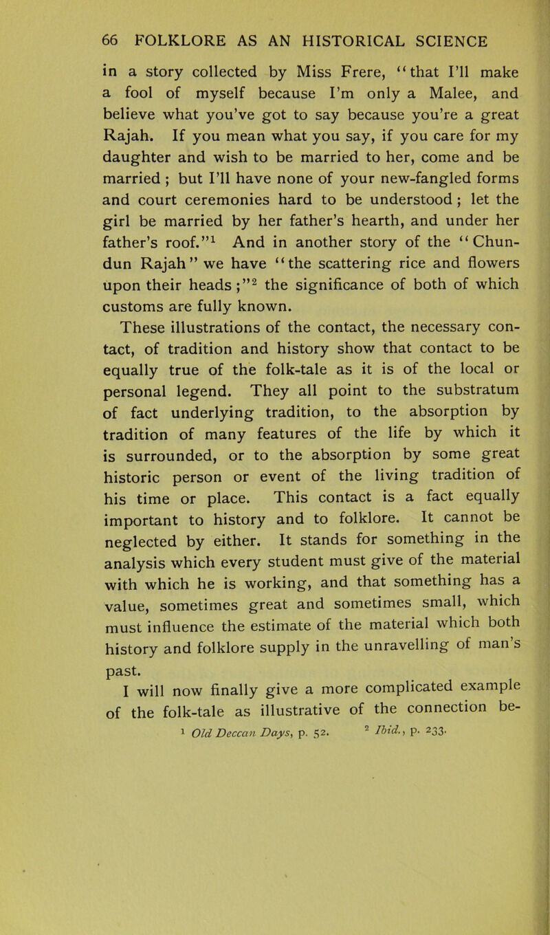 in a story collected by Miss Frere, “that I’ll make a fool of myself because I’m only a Malee, and believe what you’ve got to say because you’re a great Rajah. If you mean what you say, if you care for my daughter and wish to be married to her, come and be married ; but I’ll have none of your new-fangled forms and court ceremonies hard to be understood ; let the girl be married by her father’s hearth, and under her father’s roof.”1 And in another story of the “Chun- dun Rajah” we have “the scattering rice and flowers upon their heads ;”2 the significance of both of which customs are fully known. These illustrations of the contact, the necessary con- tact, of tradition and history show that contact to be equally true of the folk-tale as it is of the local or personal legend. They all point to the substratum of fact underlying tradition, to the absorption by tradition of many features of the life by which it is surrounded, or to the absorption by some great historic person or event of the living tradition of his time or place. This contact is a fact equally important to history and to folklore. It cannot be neglected by either. It stands for something in the analysis which every student must give of the material with which he is working, and that something has a value, sometimes great and sometimes small, which must influence the estimate of the material which both history and folklore supply in the unravelling of man s past. I will now finally give a more complicated example of the folk-tale as illustrative of the connection be- 1 Old Deccan Days, p. S2* ’ Ibid., p. 233.