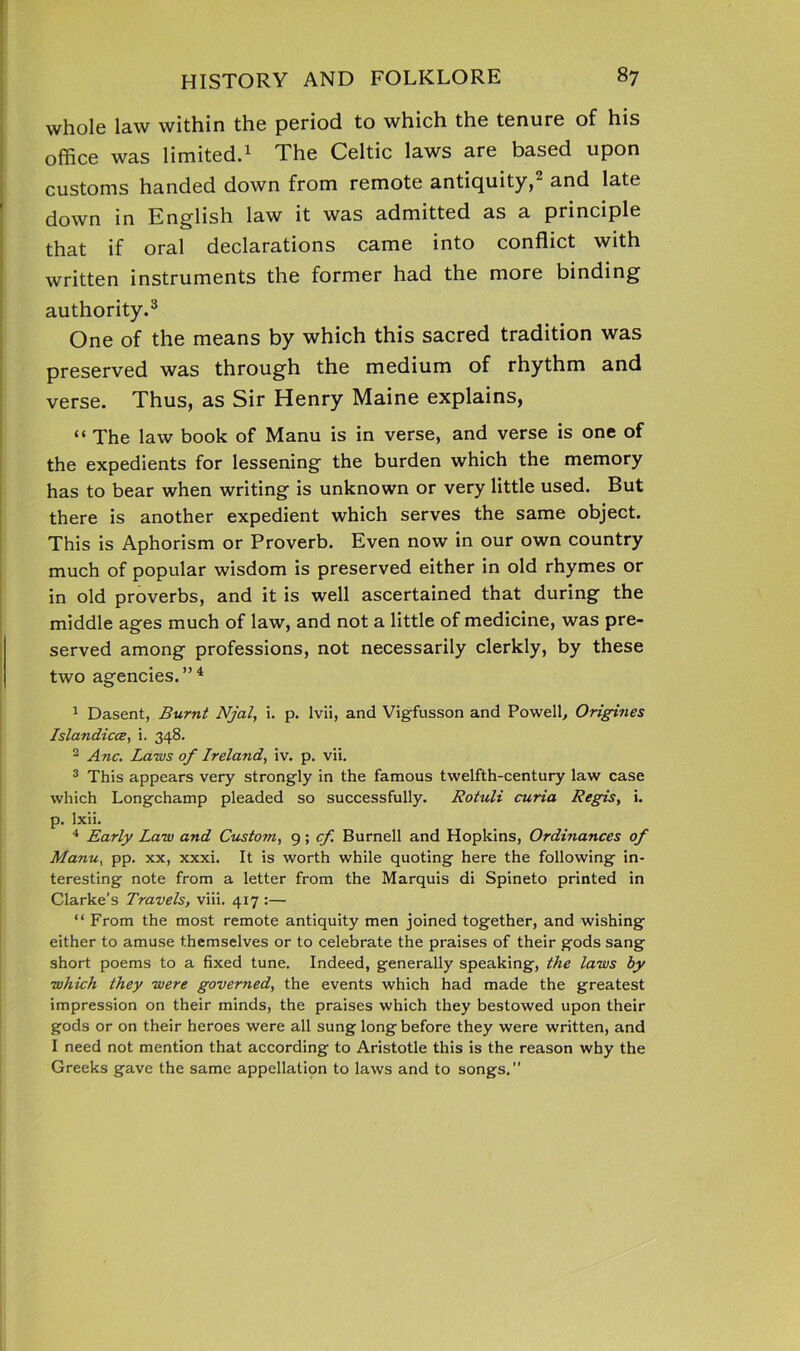 whole law within the period to which the tenure of his office was limited.1 The Celtic laws are based upon customs handed down from remote antiquity, and late down in English law it was admitted as a principle that if oral declarations came into conflict with written instruments the former had the more binding authority.3 One of the means by which this sacred tradition was preserved was through the medium of rhythm and verse. Thus, as Sir Henry Maine explains, “ The law book of Manu is in verse, and verse is one of the expedients for lessening the burden which the memory has to bear when writing is unknown or very little used. But there is another expedient which serves the same object. This is Aphorism or Proverb. Even now in our own country much of popular wisdom is preserved either in old rhymes or in old proverbs, and it is well ascertained that during the middle ages much of law, and not a little of medicine, was pre- served among professions, not necessarily clerkly, by these two agencies.”4 1 Dasent, Burnt Njal, i. p. lvii, and Vigfusson and Powell, Origines Islandicce, i. 348. 2 Anc. Laws of Ireland, iv. p. vii. 3 This appears very strongly in the famous twelfth-century law case which Longchamp pleaded so successfully. Rotuli curia Regis, i. p. lxii. 4 Early Law and Custom, 9; cf Burnell and Hopkins, Ordinances of Manu, pp. xx, xxxi. It is worth while quoting here the following in- teresting note from a letter from the Marquis di Spineto printed in Clarke’s Travels, viii. 417 :— “ From the most remote antiquity men joined together, and wishing either to amuse themselves or to celebrate the praises of their gods sang short poems to a fixed tune. Indeed, generally speaking, the laws by which they were governed, the events which had made the greatest impression on their minds, the praises which they bestowed upon their gods or on their heroes were all sung long before they were written, and I need not mention that according to Aristotle this is the reason why the Greeks gave the same appellation to laws and to songs.”