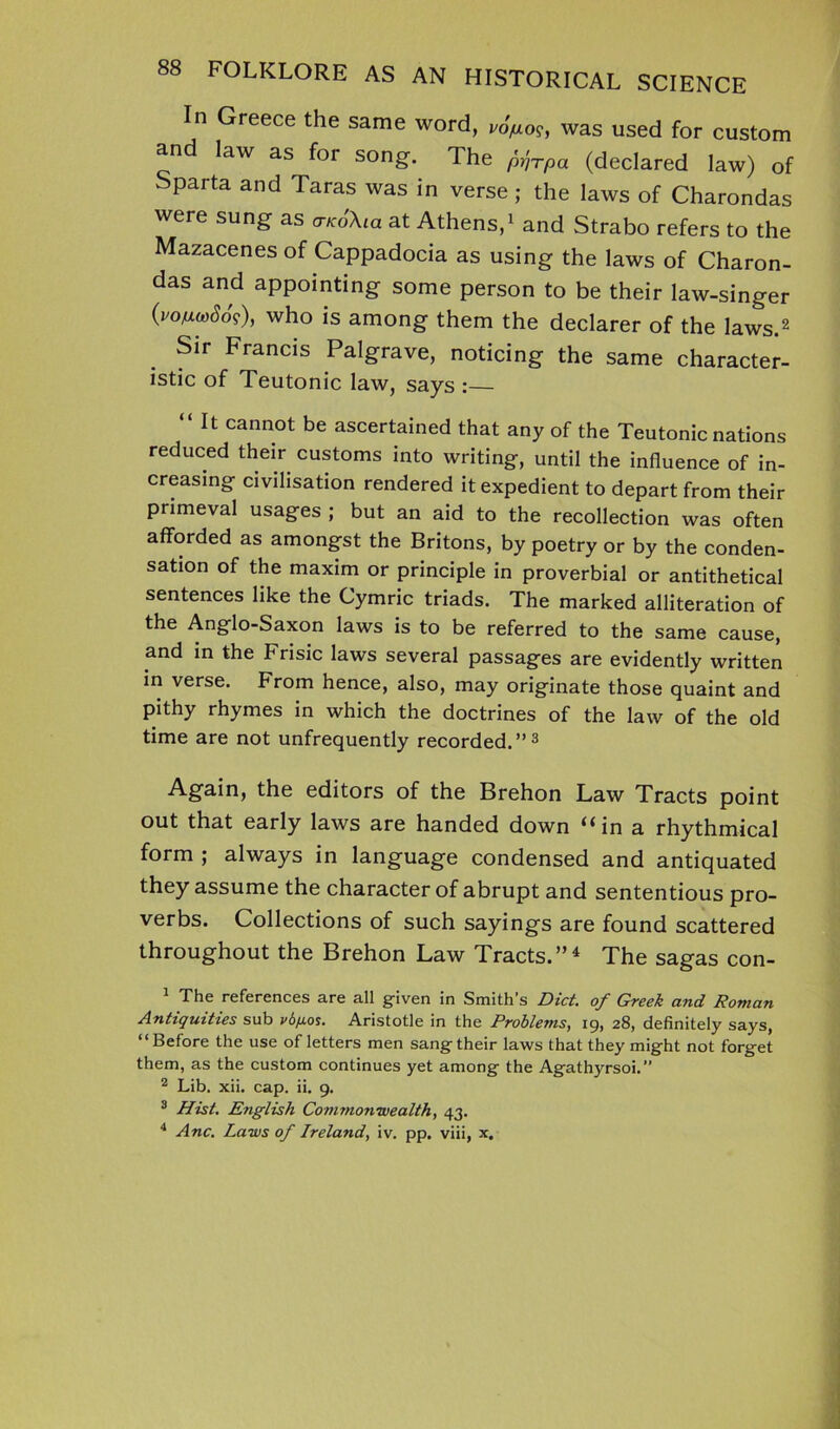 In Greece the same word, j/o>o?, was used for custom and law as for song. The py^rpa (declared law) of Sparta and Taras was in verse; the laws of Charondas were sung as a-KoXia at Athens,1 and Strabo refers to the Mazacenes of Cappadocia as using the laws of Charon- das and appointing some person to be their law-singer (voftuSos), who is among them the declarer of the laws.2 Sir Francis Palgrave, noticing the same character- istic of Teutonic law, says :— “It cannot be ascertained that any of the Teutonic nations reduced their customs into writing, until the influence of in- creasing civilisation rendered it expedient to depart from their primeval usages ; but an aid to the recollection was often afforded as amongst the Britons, by poetry or by the conden- sation of the maxim or principle in proverbial or antithetical sentences like the Cymric triads. The marked alliteration of the Anglo-Saxon laws is to be referred to the same cause, and in the Frisic laws several passages are evidently written in verse. From hence, also, may originate those quaint and pithy rhymes in which the doctrines of the law of the old time are not unfrequently recorded.”3 Again, the editors of the Brehon Law Tracts point out that early laws are handed down ‘‘in a rhythmical form ; always in language condensed and antiquated they assume the character of abrupt and sententious pro- verbs. Collections of such sayings are found scattered throughout the Brehon Law Tracts.”1 The sagas con- 1 The references are all given in Smith’s Diet, of Greek and Roman Antiquities sub vd/xos. Aristotle in the Problems, 19, 28, definitely says, “Before the use of letters men sang their laws that they might not forget them, as the custom continues yet among the Agathyrsoi.” 2 Lib. xii. cap. ii. 9. 3 Hist. English Commonwealth, 43. 4 Anc. Laws of Ireland, iv. pp. viii, x.