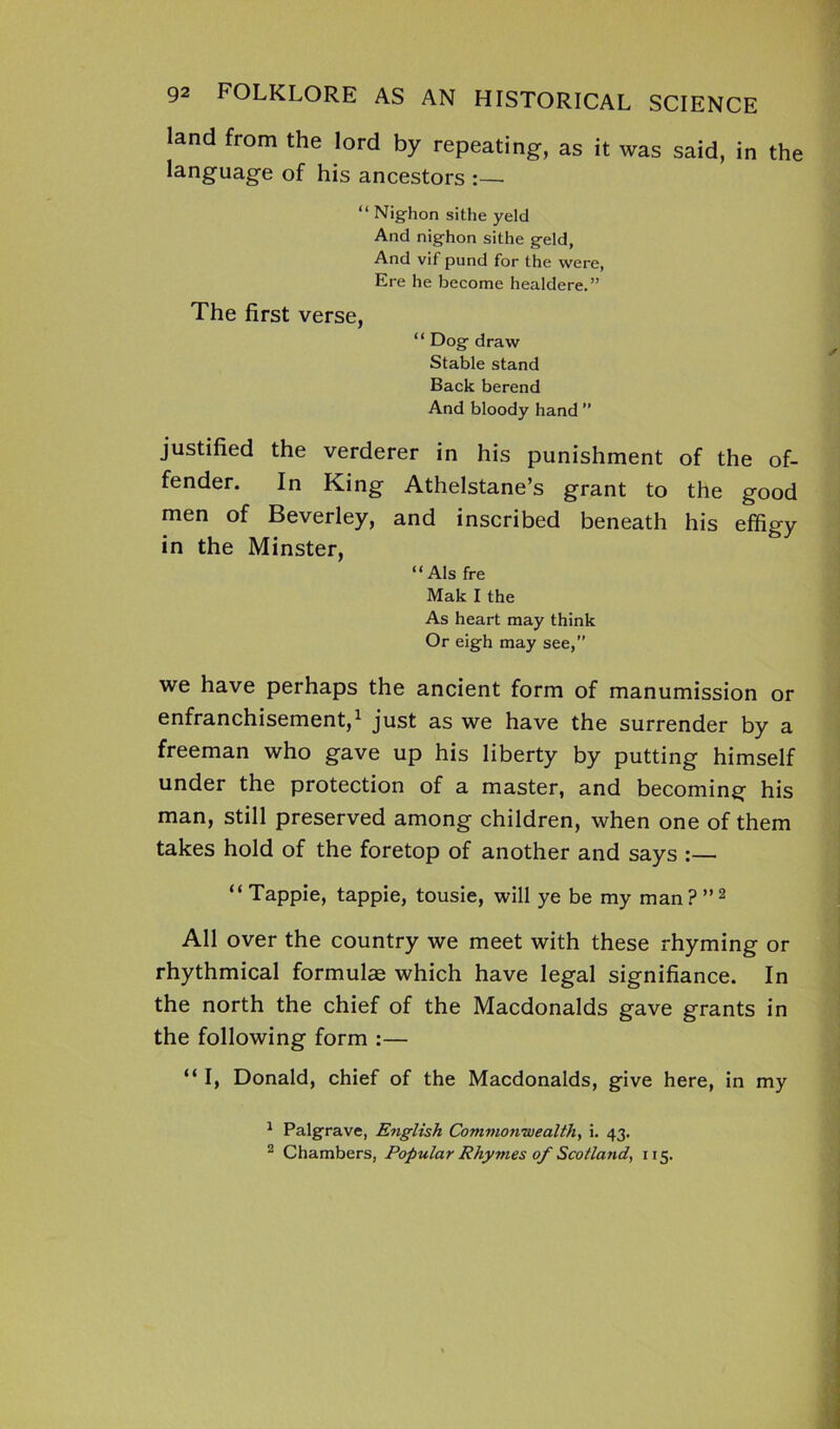land from the lord by repeating, as it was said, in the language of his ancestors :—• “ Nig-hon sithe yeld And nig-hon sithe g-eld, And vif pund for the were, Ere he become healdere.” The first verse, “ Dog- draw Stable stand Back berend And bloody hand ” justified the verderer in his punishment of the of- fender. In King Athelstane’s grant to the good men of Beverley, and inscribed beneath his effigy in the Minster, “ Als fre Mak I the As heart may think Or eig-h may see,” we have perhaps the ancient form of manumission or enfranchisement,1 just as we have the surrender by a freeman who gave up his liberty by putting himself under the protection of a master, and becoming his man, still preserved among children, when one of them takes hold of the foretop of another and says :— “Tappie, tappie, tousie, will ye be my man?”2 All over the country we meet with these rhyming or rhythmical formulas which have legal signifiance. In the north the chief of the Macdonalds gave grants in the following form :— “ I, Donald, chief of the Macdonalds, give here, in my 1 Palgrave, English Commonwealth, i. 43. 2 Chambers, Popular Rhymes of Scotland, 115.