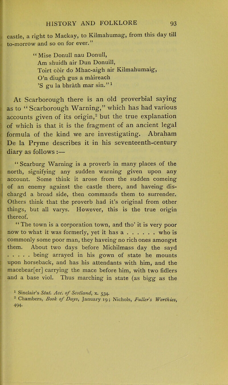 castle, a right to Mackay, to Kilmahumag, from this day till to-morrow and so on for ever.” “ Mise Donull nau Donull, Am shuidh air Dun Donuill, Toirt c6ir do Mhac-aigh air Kilmahumaig, O’n diugh gus a m&ireach ’S gu la bhr&th mar sin.” 1 At Scarborough there is an old proverbial saying as to “Scarborough Warning,” which has had various accounts given of its origin,2 but the true explanation of which is that it is the fragment of an ancient legal formula of the kind we are investigating. Abraham De la Pryme describes it in his seventeenth-century diary as follows :— “ Scarburg Warning is a proverb in many places of the north, signifying any sudden warning given upon any account. Some think it arose from the sudden comeing of an enemy against the castle there, and haveing dis- chargd a broad side, then commands them to surrender. Others think that the proverb had it’s original from other things, but all varys. However, this is the true origin thereof. “The town is a corporation town, and tho’ it is very poor now to what it was formerly, yet it has a who is commonly some poor man, they haveing no rich ones amongst them. About two days before Michilmass day the sayd being arrayed in his gown of state he mounts upon horseback, and has his attendants with him, and the macebear[er] carrying the mace before him, with two fidlers and a base viol. Thus marching in state (as bigg as the 1 Sinclair’s Stat. Acc. of Scotland, x. 534. 2 Chambers, Book of Days, January 19; Nichols, Fullers Worthies, 494.