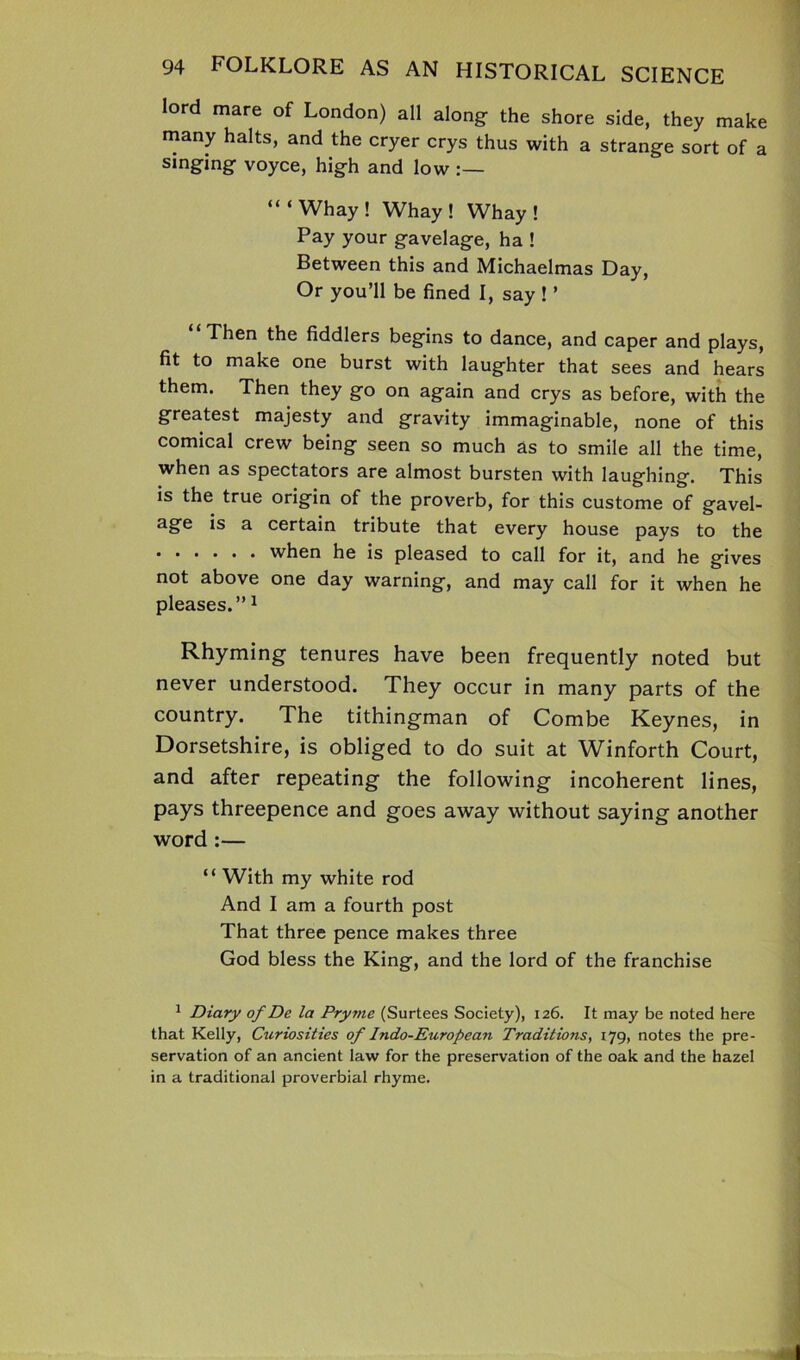lord mare of London) all along- the shore side, they make many halts, and the cryer crys thus with a strange sort of a singing voyce, high and low “‘Whay! Whay ! Whay ! Pay your gavelage, ha ! Between this and Michaelmas Day, Or you’ll be fined I, say ! ’ Then the fiddlers begins to dance, and caper and plays, fit to make one burst with laughter that sees and hears them. Then they go on again and crys as before, with the greatest majesty and gravity immaginable, none of this comical crew being seen so much as to smile all the time, when as spectators are almost bursten with laughing. This is the true origin of the proverb, for this custome of gavel- age is a certain tribute that every house pays to the when he is pleased to call for it, and he gives not above one day warning, and may call for it when he pleases.”1 Rhyming tenures have been frequently noted but never understood. They occur in many parts of the country. The tithingman of Combe Keynes, in Dorsetshire, is obliged to do suit at Winforth Court, and after repeating the following incoherent lines, pays threepence and goes away without saying another word :— “ With my white rod And I am a fourth post That three pence makes three God bless the King, and the lord of the franchise 1 Diary of De la Pryme (Surtees Society), 126. It may be noted here that Kelly, Curiosities of Indo-European Traditions, 179, notes the pre- servation of an ancient law for the preservation of the oak and the hazel in a traditional proverbial rhyme.