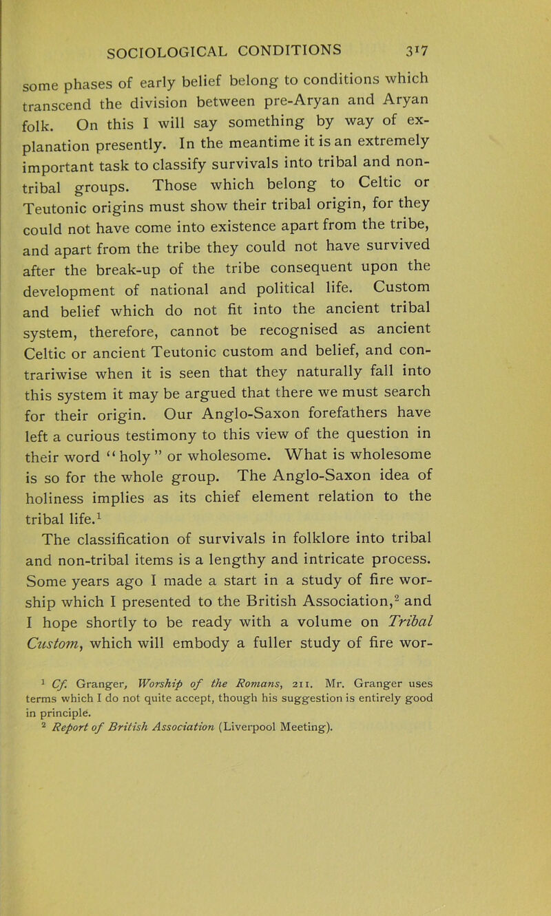 some phases of early belief belong to conditions which transcend the division between pre-Aryan and Aryan folk. On this I will say something by way of ex- planation presently. In the meantime it is an extremely important task to classify survivals into tribal and non- tribal groups. Those which belong to Celtic or Teutonic origins must show their tribal origin, for they could not have come into existence apart from the tribe, and apart from the tribe they could not have survived after the break-up of the tribe consequent upon the development of national and political life. Custom and belief which do not fit into the ancient tribal system, therefore, cannot be recognised as ancient Celtic or ancient Teutonic custom and belief, and con- trariwise when it is seen that they naturally fall into this system it may be argued that there we must search for their origin. Our Anglo-Saxon forefathers have left a curious testimony to this view of the question in their word “holy ” or wholesome. What is wholesome is so for the whole group. The Anglo-Saxon idea of holiness implies as its chief element relation to the tribal life.1 The classification of survivals in folklore into tribal and non-tribal items is a lengthy and intricate process. Some years ago I made a start in a study of fire wor- ship which I presented to the British Association,2 and I hope shortly to be ready with a volume on Tribal Custom, which will embody a fuller study of fire wor- 1 Cf Granger, Worship of the Romans, 21 x. Mr. Granger uses terms which I do not quite accept, though his suggestion is entirely good in principle.