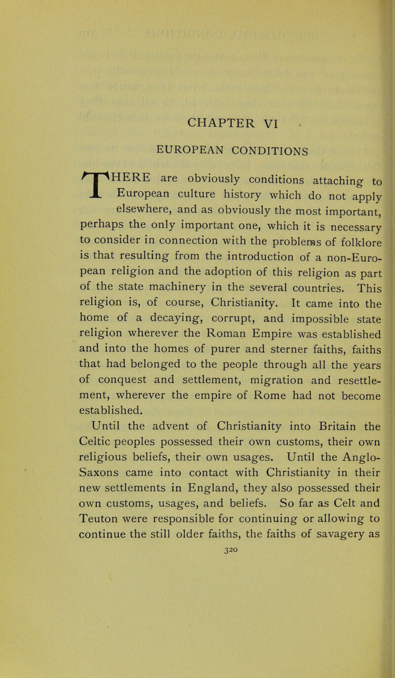 EUROPEAN CONDITIONS THERE are obviously conditions attaching to European culture history which do not apply elsewhere, and as obviously the most important, perhaps the only important one, which it is necessary to consider in connection with the problems of folklore is that resulting from the introduction of a non-Euro- pean religion and the adoption of this religion as part of the state machinery in the several countries. This religion is, of course, Christianity. It came into the home of a decaying, corrupt, and impossible state religion wherever the Roman Empire was established and into the homes of purer and sterner faiths, faiths that had belonged to the people through all the years of conquest and settlement, migration and resettle- ment, wherever the empire of Rome had not become established. Until the advent of Christianity into Britain the Celtic peoples possessed their own customs, their own religious beliefs, their own usages. Until the Anglo- Saxons came into contact with Christianity in their new settlements in England, they also possessed their own customs, usages, and beliefs. So far as Celt and Teuton were responsible for continuing or allowing to continue the still older faiths, the faiths of savagery as 32°