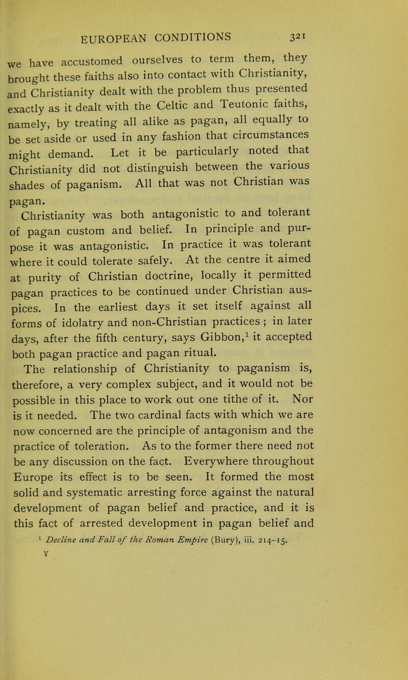 we have accustomed ourselves to term them, they brought these faiths also into contact with Christianity, and Christianity dealt with the problem thus presented exactly as it dealt with the Celtic and Teutonic faiths, namely, by treating all alike as pagan, all equally to be set aside or used in any fashion that circumstances might demand. Let it be particularly noted that Christianity did not distinguish between the various shades of paganism. All that was not Christian was pagan. Christianity was both antagonistic to and tolerant of pagan custom and belief. In principle and pur- pose it was antagonistic. In practice it was tolerant where it could tolerate safely. At the centre it aimed at purity of Christian doctrine, locally it permitted pagan practices to be continued under Christian aus- pices. In the earliest days it set itself against all forms of idolatry and non-Christian practices ; in later days, after the fifth century, says Gibbon,1 it accepted both pagan practice and pagan ritual. The relationship of Christianity to paganism is, therefore, a very complex subject, and it would not be possible in this place to work out one tithe of it. Nor is it needed. The two cardinal facts with which we are now concerned are the principle of antagonism and the practice of toleration. As to the former there need not be any discussion on the fact. Everywhere throughout Europe its effect is to be seen. It formed the most solid and systematic arresting force against the natural development of pagan belief and practice, and it is this fact of arrested development in pagan belief and 1 Decline and Fall of the Roman Empire (Bury), iii. 2x4-15. y