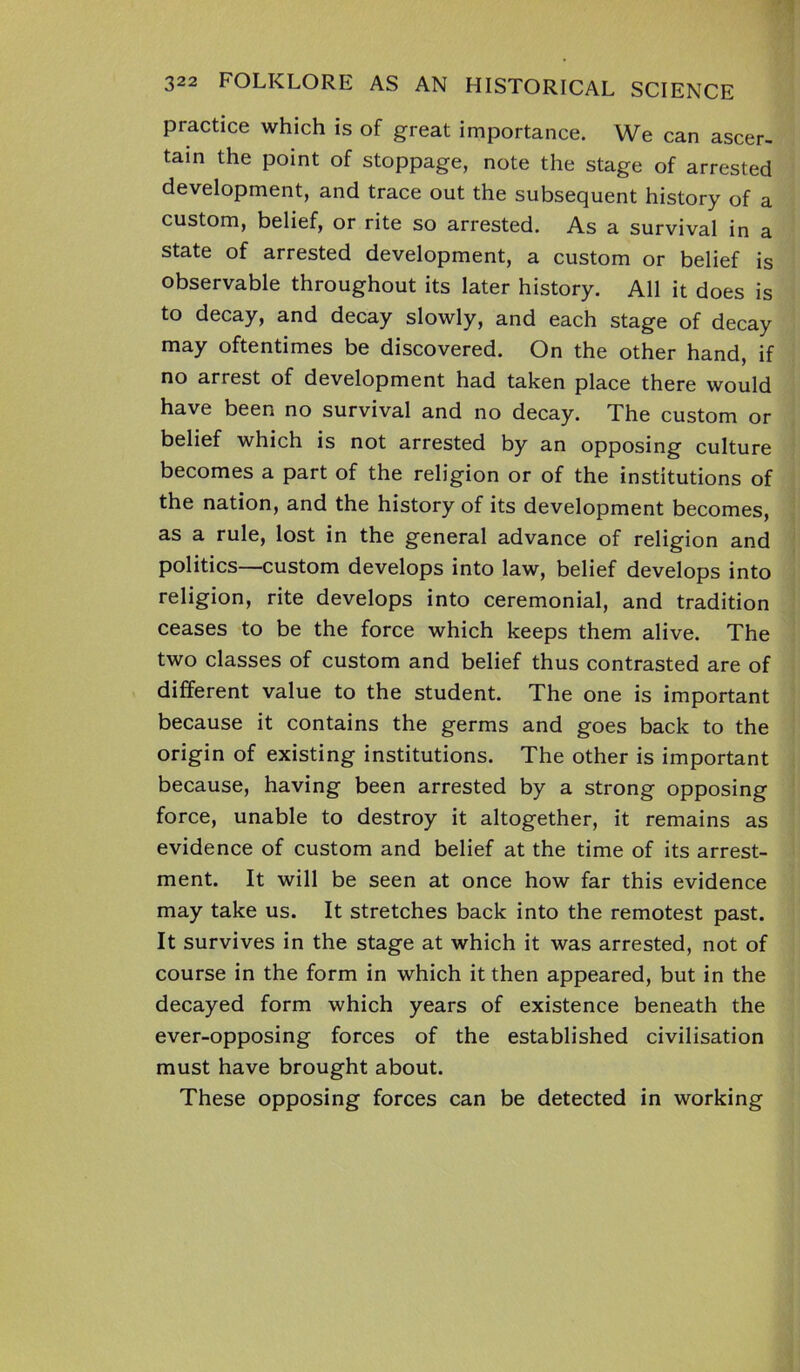 practice which is of great importance. We can ascer- tain the point of stoppage, note the stage of arrested development, and trace out the subsequent history of a custom, belief, or rite so arrested. As a survival in a state of arrested development, a custom or belief is observable throughout its later history. All it does is to decay, and decay slowly, and each stage of decay may oftentimes be discovered. On the other hand, if no arrest of development had taken place there would have been no survival and no decay. The custom or belief which is not arrested by an opposing culture becomes a part of the religion or of the institutions of the nation, and the history of its development becomes, as a rule, lost in the general advance of religion and politics—custom develops into law, belief develops into religion, rite develops into ceremonial, and tradition ceases to be the force which keeps them alive. The two classes of custom and belief thus contrasted are of different value to the student. The one is important because it contains the germs and goes back to the origin of existing institutions. The other is important because, having been arrested by a strong opposing force, unable to destroy it altogether, it remains as evidence of custom and belief at the time of its arrest- ment. It will be seen at once how far this evidence may take us. It stretches back into the remotest past. It survives in the stage at which it was arrested, not of course in the form in which it then appeared, but in the decayed form which years of existence beneath the ever-opposing forces of the established civilisation must have brought about. These opposing forces can be detected in working