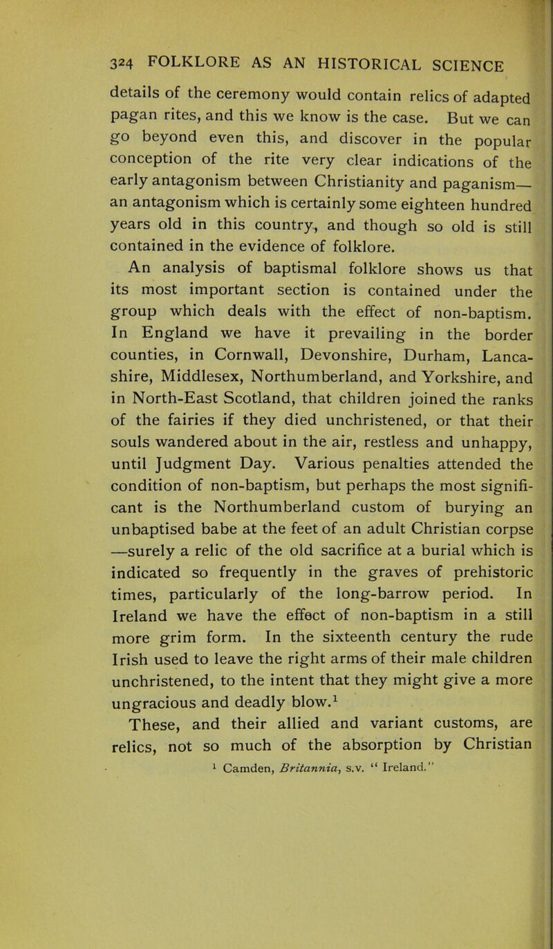 - *>1 324 FOLKLORE AS AN HISTORICAL SCIENCE details of the ceremony would contain relics of adapted pagan rites, and this we know is the case. But we can go beyond even this, and discover in the popular conception of the rite very clear indications of the early antagonism between Christianity and paganism— an antagonism which is certainly some eighteen hundred years old in this country, and though so old is still contained in the evidence of folklore. An analysis of baptismal folklore shows us that its most important section is contained under the group which deals with the effect of non-baptism. In England we have it prevailing in the border counties, in Cornwall, Devonshire, Durham, Lanca- shire, Middlesex, Northumberland, and Yorkshire, and in North-East Scotland, that children joined the ranks of the fairies if they died unchristened, or that their souls wandered about in the air, restless and unhappy, until Judgment Day. Various penalties attended the condition of non-baptism, but perhaps the most signifi- cant is the Northumberland custom of burying an unbaptised babe at the feet of an adult Christian corpse —surely a relic of the old sacrifice at a burial which is indicated so frequently in the graves of prehistoric times, particularly of the long-barrow period. In Ireland we have the effect of non-baptism in a still more grim form. In the sixteenth century the rude Irish used to leave the right arms of their male children unchristened, to the intent that they might give a more ungracious and deadly blow.1 These, and their allied and variant customs, are relics, not so much of the absorption by Christian 1 Camden, Britannia, s.v. “ Ireland.”