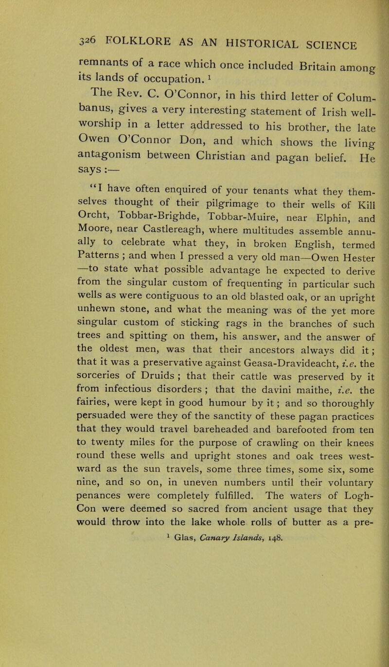remnants of a race which once included Britain among its lands of occupation.1 The Rev. C. O’Connor, in his third letter of Colum- banus, gives a very interesting statement of Irish well- worship in a letter addressed to his brother, the late Owen O’Connor Don, and which shows the living antagonism between Christian and pagan belief. He says :— “I have often enquired of your tenants what they them- selves thought of their pilgrimage to their wells of Kill Orcht, Tobbar-Brighde, Tobbar-Muire, near Elphin, and Moore, near Castlereagh, where multitudes assemble annu- ally to celebrate what they, in broken English, termed Patterns ; and when I pressed a very old man—Owen Hester —to state what possible advantage he expected to derive from the singular custom of frequenting in particular such wells as were contiguous to an old blasted oak, or an upright unhewn stone, and what the meaning was of the yet more singular custom of sticking rags in the branches of such trees and spitting on them, his answer, and the answer of the oldest men, was that their ancestors always did it; that it was a preservative against Geasa-Dravideacht, i.e. the sorceries of Druids ; that their cattle was preserved by it from infectious disorders ; that the davini maithe, i.e. the fairies, were kept in good humour by it; and so thoroughly persuaded were they of the sanctity of these pagan practices that they would travel bareheaded and barefooted from ten to twenty miles for the purpose of crawling on their knees round these wells and upright stones and oak trees west- ward as the sun travels, some three times, some six, some nine, and so on, in uneven numbers until their voluntary penances were completely fulfilled. The waters of Logh- Con were deemed so sacred from ancient usage that they would throw into the lake whole rolls of butter as a pre- 1 Glas, Canary Islands, 148.