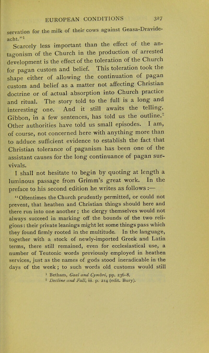 servation for the milk of their cows against Geasa-Dravide- acht.”1 Scarcely less important than the effect of the an- tagonism of the Church in the production of arrested development is the effect of the toleration of the Church for pagan custom and belief. This toleration took the shape either of allowing the continuation of pagan custom and belief as a matter not affecting Christian doctrine or of actual absorption into Church practice and ritual. The story told to the full is a long and interesting one. And it still awaits the telling. Gibbon, in a few sentences, has told us the outline.- Other authorities have told us small episodes. I am, of course, not concerned here with anything more than to adduce sufficient evidence to establish the fact that Christian tolerance of paganism has been one of the assistant causes for the long continuance of pagan sur- vivals. I shall not hesitate to begin by quoting at length a luminous passage from Grimm’s great work. In the preface to his second edition he writes as follows :— “Oftentimes the Church prudently permitted, or could not prevent, that heathen and Christian things should here and there run into one another ; the clergy themselves would not always succeed in marking off the bounds of the two reli- gions : their private leanings might let some things pass which they found firmly rooted in the multitude. In the language, together with a stock of newly-imported Greek and Latin terms, there still remained, even for ecclesiastical use, a number of Teutonic words previously employed in heathen services, just as the names of gods stood ineradicable in the days of the week ; to such words old customs would still 1 Betham, Gael and Cymbri, pp. 236-8. 2 Decline and Fall, iii. p. 214 (edit. Bury).
