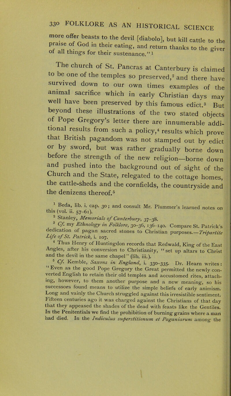 more offer beasts to the devil [diabolo], but kill praise of God in their eating, and return thanks ot all things for their sustenance.”1 cattle to the to the giver The church of St. Pancras at Canterbury is claimed to be one of the temples so preserved,2 and there have survived down to our own times examples of the animal sacrifice which in early Christian days may well have been preserved by this famous edict.* But beyond these illustrations of the two stated objects of Pope Gregory’s letter there are innumerable addi- tional results from such a policy/ results which prove that British pagandom was not stamped out by edict or by sword, but was rather gradually borne down before the strength of the new religion—borne down and pushed into the background out of sight of the Church and the State, relegated to the cottage homes, the cattle-sheds and the cornfields, the countryside and the denizens thereof.5 Beda, lib. i. cap. 30; and consult Mr. Plummer’s learned notes on this (vol. ii. 57-61). Stanley, Memorials of Canterbury, 37-38. 3 Cf my Ethnology in Folklore, 30-36, 136-140. Compare St. Patrick’s dedication of pagan sacred stones to Christian purposes. — Tripartite Life of St. Patrick, i. 107. 4 Thus Henry of Huntingdon records that Redwald, King of the East Angles, after his conversion to Christianity, “set up altars to Christ and the devil in the same chapel (lib. iii.). 5 Cf Kemble, Saxons in England, i. 330-335. Dr. Hearn writes: “ Even as the good Pope Gregory the Great permitted the newly con- verted English to retain their old temples and accustomed rites, attach- *n£f> however, to them another purpose and a new meaning, so his successors found means to utilize the simple beliefs of early animism. Long and vainly the Church struggled against this irresistible sentiment. Fifteen centuries ago it was charged against the Christians of that day that they appeased the shades of the dead with feasts like the Gentiles. In the Penitentials we find the prohibition of burning grains where a man had died. In the Indiculus supers tit. lonuvi et Paganiarum among the