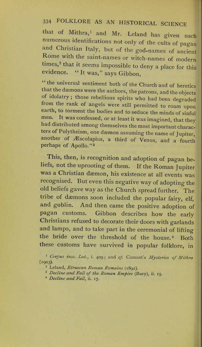 that of Mithra,1 and Mr. Leland has given such numerous identifications not only of the cults of pagan and Christian Italy, but of the god-names of ancient Rome with the saint-names or witch-names of modern times,2 that it seems impossible to deny a place for this evidence. “ It was,” says Gibbon, “the universal sentiment both of the Church and of heretics that the daemons were the authors, the patrons, and the objects of idolatry ; those rebellious spirits who had been degraded from the rank of angels were still permitted to roam upon eaith, to torment the bodies and to seduce the minds of sinful men. It was confessed, or at least it was imagined, that they had distributed among themselves the most important charac- ters of Polytheism, one daemon assuming the name of Jupiter, another of Aesculapius, a third of Venus, and a fourth perhaps of Apollo.”3 This, then, is recognition and adoption of pagan be- liefs, not the uprooting of them. If the Roman Jupiter was a Christian daemon, his existence at all events was recognised. But even this negative way of adopting the old beliefs gave way as the Church spread further. The tribe of daemons soon included the popular fairy, elf, and goblin. And then came the positive adoption of pagan customs. Gibbon describes how the early Christians refused to decorate their doors with garlands and lamps, and to take part in the ceremonial of lifting the bride over the threshold of the house.4 Both these customs have survived in popular folklore, in 1 Corpus tnsc. Lat., i. 409; and cf. Cumont’s Mysteries of Mithra (I9°3)- - Leland, Etruscan Roman Remains (1892). 3 Decline and Fall of the Roman Empire (Bury), ii. 15. 4 Decline and Fall, ii. 17.