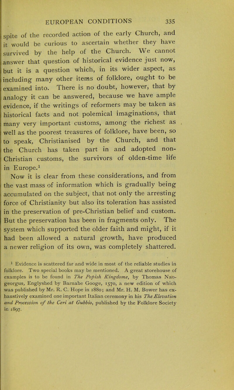 spite of the recorded action of the early Church, and it would be curious to ascertain whether they have survived by the help of the Church. We cannot answer that question of historical evidence just now, but it is a question which, in its wider aspect, as including many other items of folklore, ought to be examined into. I here is no doubt, however, that by analogy it can be answered, because we have ample evidence, if the writings of reformers may be taken as historical facts and not polemical imaginations, that many very important customs, among the richest as , well as the poorest treasures of folklore, have been, so to speak, Christianised by the Church, and that the Church has taken part in and adopted non- Christian customs, the survivors of olden-time life in Europe.1 Now it is clear from these considerations, and from the vast mass of information which is gradually being accumulated on the subject, that not only the arresting force of Christianity but also its toleration has assisted in the preservation of pre-Christian belief and custom. But the preservation has been in fragments only. The system which supported the older faith and might, if it had been allowed a natural growth, have produced a newer religion of its own, was completely shattered. 1 Evidence is scattered far and wide in most of the reliable studies in folklore. Two special books may be mentioned. A great storehouse of examples is to be found in The Popish Kingdome, by Thomas Nao- georgus, Englyshed by Barnabe Googe, 1570, a new edition of which was published by Mr. R. C. Hope in 1880; and Mr. H. M. Bower has ex- haustively examined one important Italian ceremony in his The Elevation and Procession of the Ceri at Gubbio, published by the Folklore Society in 1897.