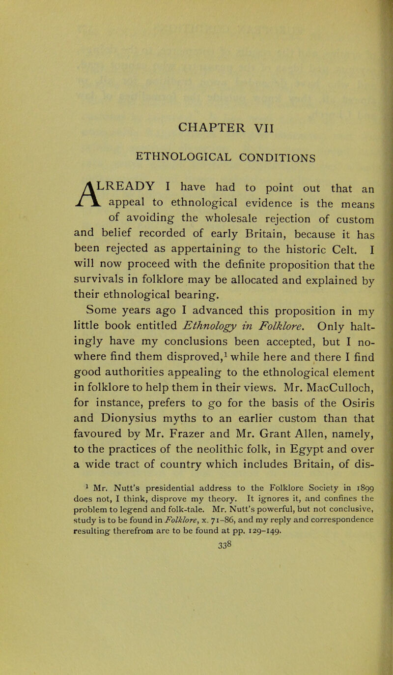 CHAPTER VII ETHNOLOGICAL CONDITIONS ALREADY I have had to point out that an il appeal to ethnological evidence is the means of avoiding the wholesale rejection of custom and belief recorded of early Britain, because it has been rejected as appertaining to the historic Celt. I will now proceed with the definite proposition that the survivals in folklore may be allocated and explained by their ethnological bearing. Some years ago I advanced this proposition in my little book entitled Ethnology in Folklore. Only halt- ingly have my conclusions been accepted, but I no- where find them disproved,1 while here and there I find good authorities appealing to the ethnological element in folklore to help them in their views. Mr. MacCulloch, for instance, prefers to go for the basis of the Osiris and Dionysius myths to an earlier custom than that favoured by Mr. Frazer and Mr. Grant Allen, namely, to the practices of the neolithic folk, in Egypt and over a wide tract of country which includes Britain, of dis- 1 Mr. Nutt’s presidential address to the Folklore Society in 1899 does not, I think, disprove my theory. It ignores it, and confines the problem to leg-end and folk-tale. Mr. Nutt’s powerful, but not conclusive, study is to be found in Folklore, x. 71-86, and my reply and correspondence resulting- therefrom are to be found at pp. 129-149.