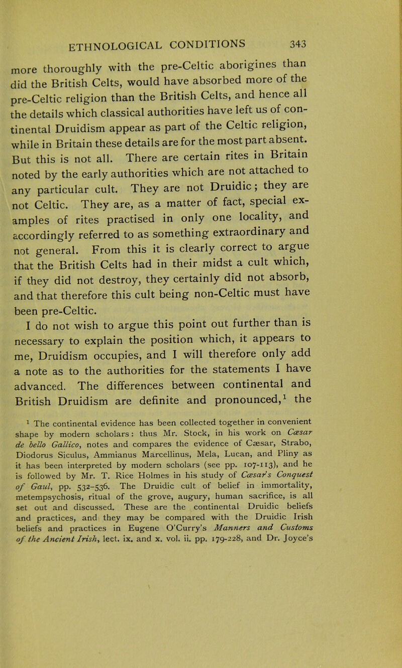 more thoroughly with the pre-Celtic aborigines than did the British Celts, would have absorbed more of the pre-Celtic religion than the British Celts, and hence all the details which classical authorities have left us of con- tinental Druidism appear as part of the Celtic religion, while in Britain these details are for the most part absent. But this is not all. There are certain rites in Britain noted by the early authorities which are not attached to any particular cult. They are not Druidic; they are not Celtic. They are, as a matter of fact, special ex- amples of rites practised in only one locality, and accordingly referred to as something extraordinary and not general. From this it is clearly correct to argue that the British Celts had in their midst a cult which, if they did not destroy, they certainly did not absorb, and that therefore this cult being non-Celtic must have been pre-Celtic. I do not wish to argue this point out further than is necessary to explain the position which, it appears to me, Druidism occupies, and I will therefore only add a note as to the authorities for the statements I have advanced. The differences between continental and British Druidism are definite and pronounced,1 the 1 The continental evidence has been collected together in convenient shape by modern scholars: thus Mr. Stock, in his work on CcEsar de bello Gallico, notes and compares the evidence of Caesar, Strabo, Diodorus Siculus, Ammianus Marcellinus, Mela, Lucan, and Pliny as it has been interpreted by modern scholars (see pp. 107-113), and he is followed by Mr. T. Rice Holmes in his study of Ceesars Conquest of Gaul, pp. 532-536. The Druidic cult of belief in immortality, metempsychosis, ritual of the grove, augury, human sacrifice, is all set out and discussed. These are the continental Druidic beliefs and practices, and they may be compared with the Druidic Irish beliefs and practices in Eugene O’Curry’s Manners and Customs of the Ancient Irish, lect. ix. and x. vol. ii. pp. 179-228, and Dr. Joyce’s