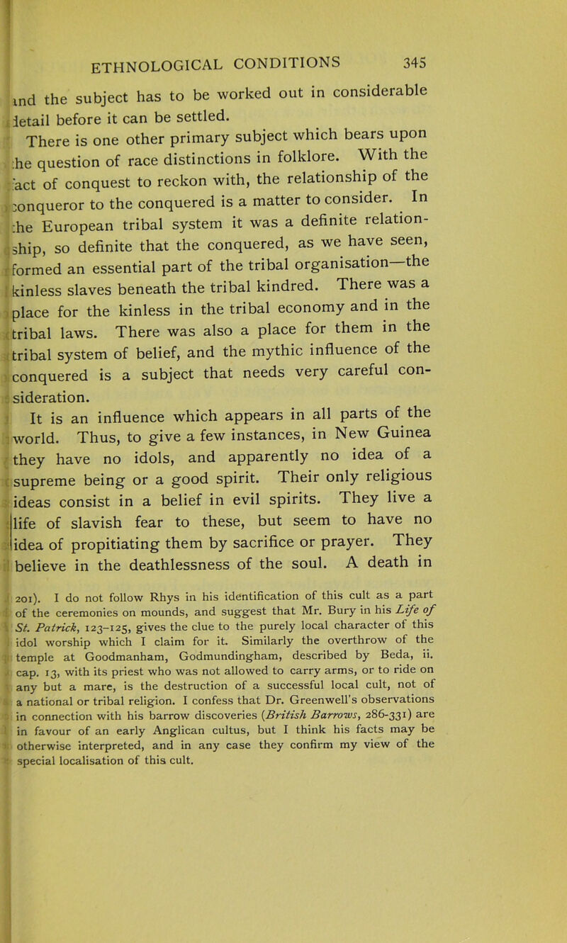 md the subject has to be worked out in considerable detail before it can be settled. There is one other primary subject which bears upon :he question of race distinctions in folklore. With the :act of conquest to reckon with, the relationship of the , xmqueror to the conquered is a matter to consider. In :he European tribal system it was a definite relation- ship, so definite that the conquered, as we have seen, r formed an essential part of the tribal organisation the ; kinless slaves beneath the tribal kindred. There was a place for the kinless in the tribal economy and in the tribal laws. There was also a place for them in the tribal system of belief, and the mythic influence of the conquered is a subject that needs very careful con- sideration. It is an influence which appears in all parts of the world. Thus, to give a few instances, in New Guinea they have no idols, and apparently no idea of a supreme being or a good spirit. Their only religious ideas consist in a belief in evil spirits. They live a life of slavish fear to these, but seem to have no idea of propitiating them by sacrifice or prayer. They believe in the deathlessness of the soul. A death in 201). I do not follow Rhys in his identification of this cult as a part l of the ceremonies on mounds, and suggest that Mr. Bury in his Life of St. Patrick, 123—125, gives the clue to the purely local character of this i idol worship which I claim for it. Similarly the overthrow of the temple at Goodmanham, Godmundingham, described by Beda, li. cap. 13, with its priest who was not allowed to carry arms, or to ride on any but a mare, is the destruction of a successful local cult, not of a national or tribal religion. I confess that Dr. Greenwell’s observations | in connection with his barrow discoveries (British Barrows, 286-331) are 1 in favour of an early Anglican cultus, but I think his facts may be * otherwise interpreted, and in any case they confirm my view of the r special localisation of this cult.