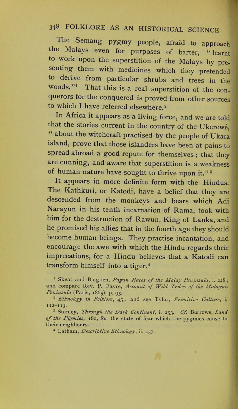 The Semang pygmy people, afraid to approach the Malays even for purposes of barter, “learnt to work upon the superstition of the Malays by pre- senting them with medicines which they pretended to derive from particular shrubs and trees in the woods.”1 That this is a real superstition of the con- querors for the conquered is proved from other sources to which I have referred elsewhere.2 In Africa it appears as a living force, and we are told that the stories current in the country of the Ukerewe, “ about the witchcraft practised by the people of Ukara island, prove that those islanders have been at pains to spread abroad a good repute for themselves; that they are cunning, and aware that superstition is a weakness of human nature have sought to thrive upon it.”3 It appears in more definite form with the Hindus. The Kathkuri, or Katodi, have a belief that they are descended from the monkeys and bears which Adi Narayun in his tenth incarnation of Rama, took with him for the destruction of Rawun, King of Lanka, and he promised his allies that in the fourth age they should become human beings. They practise incantation, and encourage the awe with which the Hindu regards their imprecations, for a Hindu believes that a Katodi can transform himself into a tiger.4 1 Skeat and Blag-den, Pagan Races of the Malay Peninsula, i. 228; ■ and compare Rev. P. Favre, Account of Wild Tribes of the Malayan Peninsula (Paris, 1865), p. 95. 2 Ethnology in Folklore, 45; and see Tylor, Primitive Culture, i. x 12-113. 3 Stanley, Through the Dark Continent, i. 253. Cf Burrows, Land of the Pigmies, x8o, for the state of fear which the pygmies cause to their neighbours. 4 Latham, Descriptive Ethnology, ii. 457.