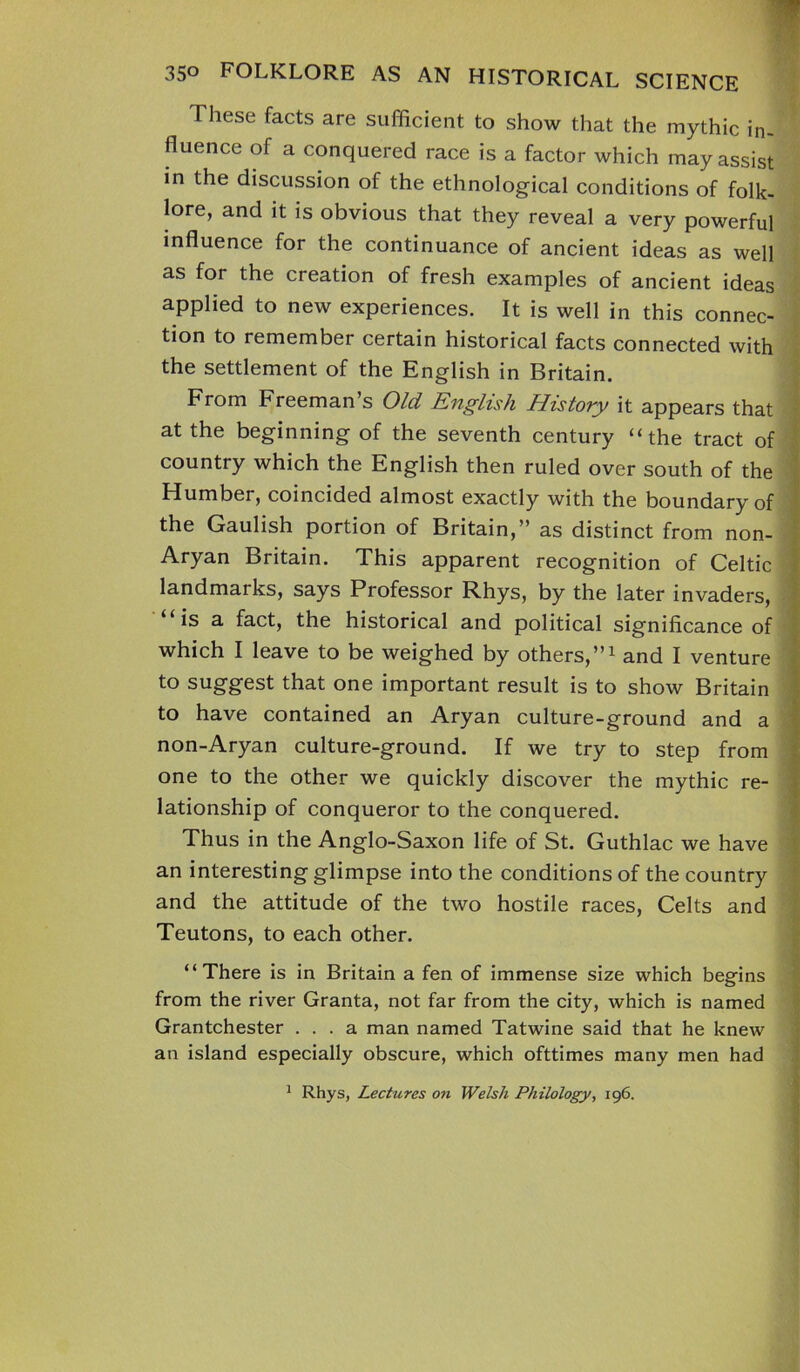 ' 350 FOLKLORE AS AN HISTORICAL SCIENCE These facts are sufficient to show that the mythic in- fluence of a conquered race is a factor which may assist in the discussion of the ethnological conditions of folk- lore, and it is obvious that they reveal a very powerful influence for the continuance of ancient ideas as well as for the creation of fresh examples of ancient ideas applied to new experiences. It is well in this connec- tion to remember certain historical facts connected with the settlement of the English in Britain. From Freeman’s Old English History it appears that at the beginning of the seventh century “the tract of country which the English then ruled over south of the Humber, coincided almost exactly with the boundary of the Gaulish portion of Britain,” as distinct from non- Aryan Britain. This apparent recognition of Celtic landmarks, says Professor Rhys, by the later invaders, is a fact, the historical and political significance of which I leave to be weighed by others,”1 and I venture to suggest that one important result is to show Britain to have contained an Aryan culture-ground and a non-Aryan culture-ground. If we try to step from one to the other we quickly discover the mythic re- lationship of conqueror to the conquered. Thus in the Anglo-Saxon life of St. Guthlac we have an interesting glimpse into the conditions of the country and the attitude of the two hostile races, Celts and Teutons, to each other. “There is in Britain a fen of immense size which begins from the river Granta, not far from the city, which is named Grantchester ... a man named Tatwine said that he knew an island especially obscure, which ofttimes many men had 1 Rhys, Lectures on Welsh Philology, 196.
