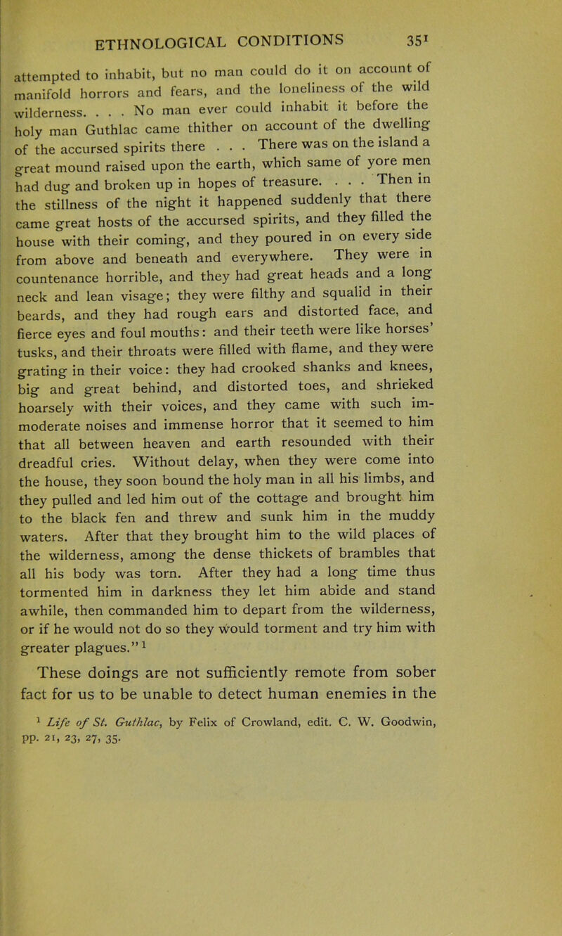 attempted to inhabit, but no man could do it on account of manifold horrors and fears, and the loneliness of the wild wilderness. ... No man ever could inhabit it before the holy man Guthlac came thither on account of the dwelling of the accursed spirits there . . . There was on the island a great mound raised upon the earth, which same of yore men had dug and broken up in hopes of treasure. . . - Then in the stillness of the night it happened suddenly that there came great hosts of the accursed spirits, and they filled the house with their coming, and they poured in on every side from above and beneath and everywhere. They were in countenance horrible, and they had great heads and a long neck and lean visage; they were filthy and squalid in their beards, and they had rough ears and distorted face, and fierce eyes and foul mouths: and their teeth were like horses tusks, and their throats were filled with flame, and they were grating in their voice: they had crooked shanks and knees, big and great behind, and distorted toes, and shrieked hoarsely with their voices, and they came with such im- moderate noises and immense horror that it seemed to him that all between heaven and earth resounded with their dreadful cries. Without delay, when they were come into the house, they soon bound the holy man in all his limbs, and they pulled and led him out of the cottage and brought him to the black fen and threw and sunk him in the muddy waters. After that they brought him to the wild places of the wilderness, among the dense thickets of brambles that all his body was torn. After they had a long time thus tormented him in darkness they let him abide and stand awhile, then commanded him to depart from the wilderness, or if he would not do so they would torment and try him with greater plagues.” 1 These doings are not sufficiently remote from sober fact for us to be unable to detect human enemies in the 1 Life of St. Guthlac, by Felix of Crowland, edit. C. W. Goodwin, pp. 21, 23, 27, 35.