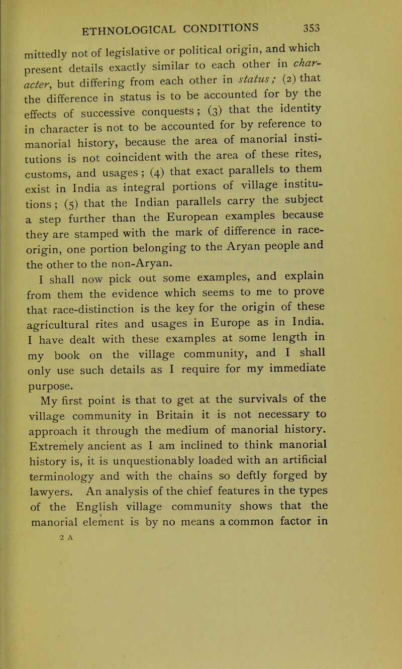 mittedly not of legislative or political origin, and which present details exactly similar to each other in char- acter, but differing from each other in status; (2) that the difference in status is to be accounted for by the effects of successive conquests ; (3) that the identity in character is not to be accounted for by reference to manorial history, because the area of manorial insti- tutions is not coincident with the area of these rites, customs, and usages ; (4) that exact parallels to them exist in India as integral portions of village institu- tions ; (5) that the Indian parallels carry the subject a step further than the European examples because they are stamped with the mark of difference in race- origin, one portion belonging to the Aryan people and the other to the non-Aryan. I shall now pick out some examples, and explain from them the evidence which seems to me to prove that race-distinction is the key for the origin of these agricultural rites and usages in Europe as in India. I have dealt with these examples at some length in my book on the village community, and I shall only use such details as I require for my immediate purpose. My first point is that to get at the survivals of the village community in Britain it is not necessary to approach it through the medium of manorial history. Extremely ancient as I am inclined to think manorial history is, it is unquestionably loaded with an artificial terminology and with the chains so deftly forged by lawyers. An analysis of the chief features in the types of the English village community shows that the manorial element is by no means a common factor in 2 A
