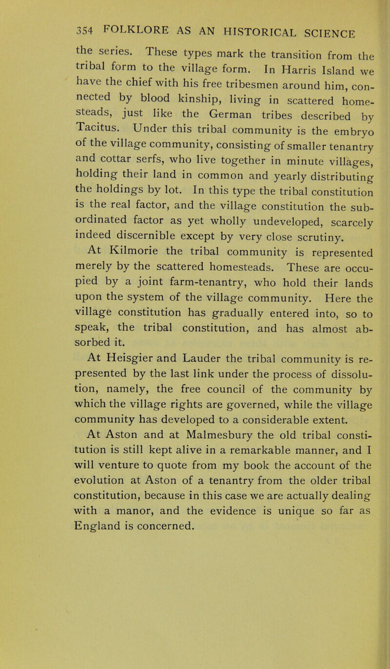 the series. These types mark the transition from the tribal form to the village form. In Harris Island we have the chief with his free tribesmen around him, con- nected by blood kinship, living in scattered home- steads, just like the German tribes described by Tacitus. Under this tribal community is the embryo of the village community, consisting of smaller tenantry and cottar serfs, who live together in minute villages, holding their land in common and yearly distributing the holdings by lot. In this type the tribal constitution is the real factor, and the village constitution the sub- ordinated factor as yet wholly undeveloped, scarcely indeed discernible except by very close scrutiny. At Kilmorie the tribal community is represented merely by the scattered homesteads. These are occu- pied by a joint farm-tenantry, who hold their lands upon the system of the village community. Here the village constitution has gradually entered into, so to speak, the tribal constitution, and has almost ab- sorbed it. At Heisgier and Lauder the tribal community is re- presented by the last link under the process of dissolu- tion, namely, the free council of the community by which the village rights are governed, while the village community has developed to a considerable extent. At Aston and at Malmesbury the old tribal consti- tution is still kept alive in a remarkable manner, and I will venture to quote from my book the account of the evolution at Aston of a tenantry from the older tribal constitution, because in this case we are actually dealing with a manor, and the evidence is unique so far as England is concerned.