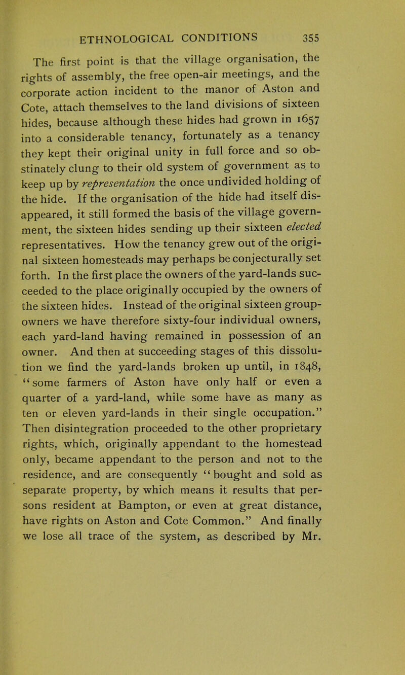 The first point is that the village organisation, the rights of assembly, the free open-air meetings, and the corporate action incident to the manor of Aston and Cote, attach themselves to the land divisions of sixteen hides, because although these hides had grown in 1657 into a considerable tenancy, fortunately as a tenancy they kept their original unity in full force and so ob- stinately clung to their old system of government as to keep up by representation the once undivided holding of the hide. If the organisation of the hide had itself dis- appeared, it still formed the basis of the village govern- ment, the sixteen hides sending up their sixteen elected representatives. How the tenancy grew out of the origi- nal sixteen homesteads may perhaps be conjecturally set forth. In the first place the owners of the yard-lands suc- ceeded to the place originally occupied by the owners of the sixteen hides. Instead of the original sixteen group- owners we have therefore sixty-four individual owners, each yard-land having remained in possession of an owner. And then at succeeding stages of this dissolu- tion we find the yard-lands broken up until, in 1848, “some farmers of Aston have only half or even a quarter of a yard-land, while some have as many as ten or eleven yard-lands in their single occupation.” Then disintegration proceeded to the other proprietary rights, which, originally appendant to the homestead only, became appendant to the person and not to the residence, and are consequently “bought and sold as separate property, by which means it results that per- sons resident at Bampton, or even at great distance, have rights on Aston and Cote Common.” And finally we lose all trace of the system, as described by Mr.