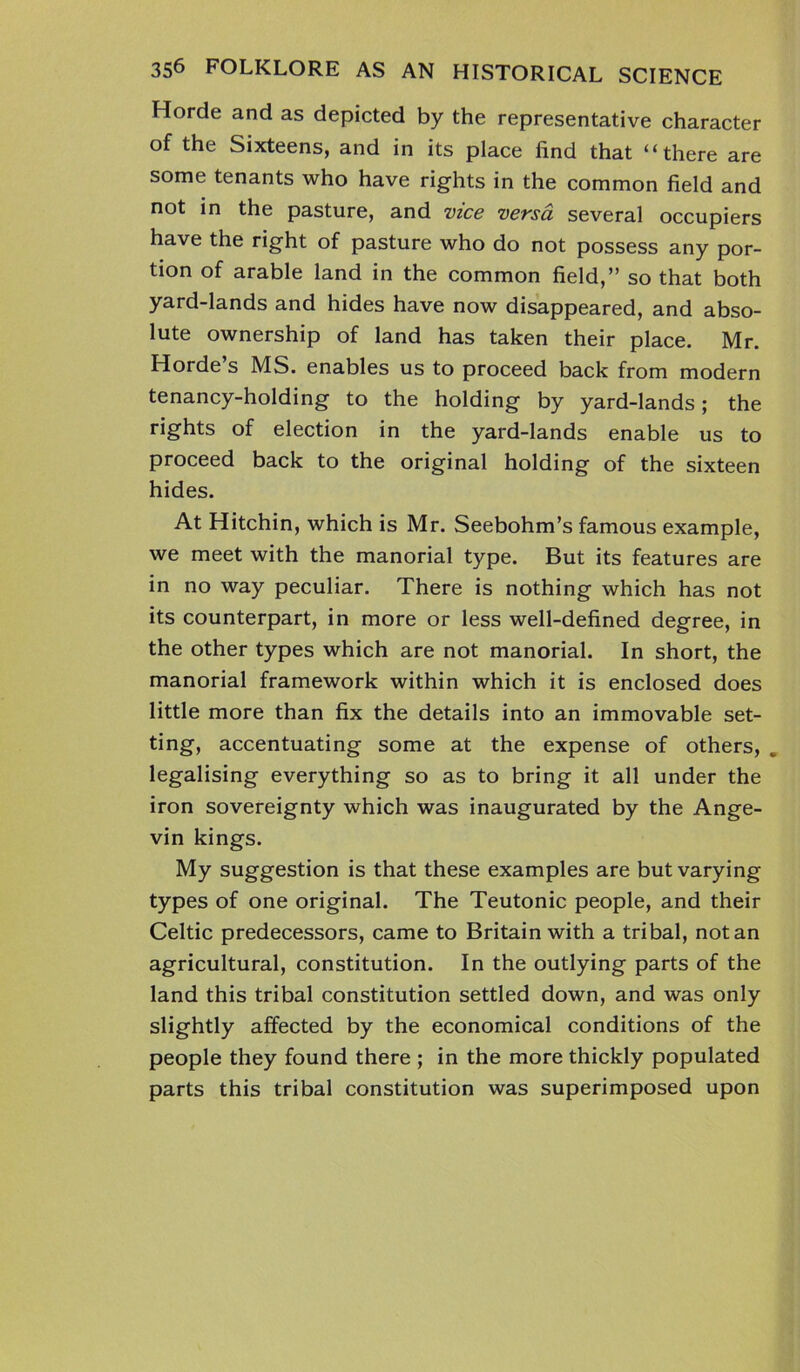 Horde and as depicted by the representative character of the Sixteens, and in its place find that “there are some tenants who have rights in the common field and not in the pasture, and vice versa several occupiers have the right of pasture who do not possess any por- tion of arable land in the common field,” so that both yard-lands and hides have now disappeared, and abso- lute ownership of land has taken their place. Mr. Horde’s MS. enables us to proceed back from modern tenancy-holding to the holding by yard-lands; the rights of election in the yard-lands enable us to proceed back to the original holding of the sixteen hides. At Hitchin, which is Mr. Seebohm’s famous example, we meet with the manorial type. But its features are in no way peculiar. There is nothing which has not its counterpart, in more or less well-defined degree, in the other types which are not manorial. In short, the manorial framework within which it is enclosed does little more than fix the details into an immovable set- ting, accentuating some at the expense of others, . legalising everything so as to bring it all under the iron sovereignty which was inaugurated by the Ange- vin kings. My suggestion is that these examples are but varying types of one original. The Teutonic people, and their Celtic predecessors, came to Britain with a tribal, notan agricultural, constitution. In the outlying parts of the land this tribal constitution settled down, and was only slightly affected by the economical conditions of the people they found there ; in the more thickly populated parts this tribal constitution was superimposed upon