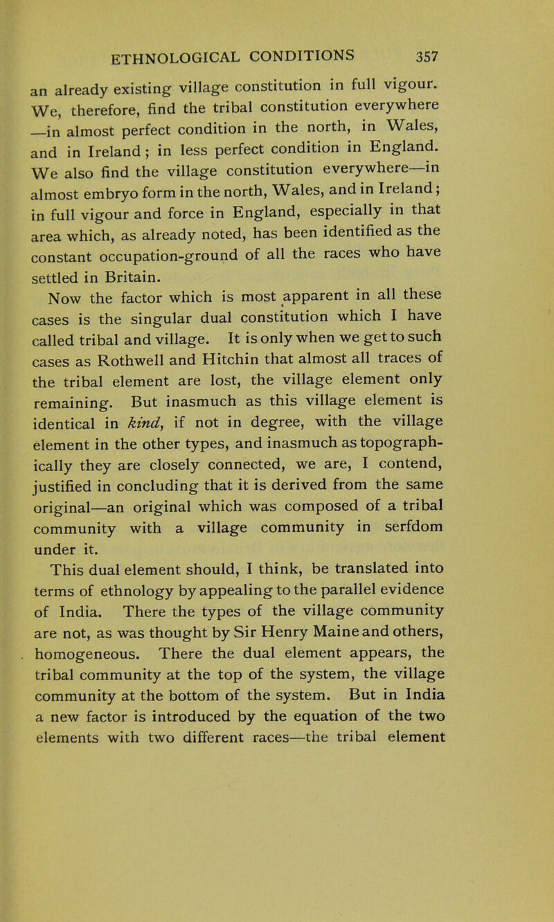 an already existing village constitution in full vigour. We, therefore, find the tribal constitution everywhere in almost perfect condition in the north, in Wales, and in Ireland ; in less perfect condition in England. We also find the village constitution everywhere—in almost embryo form in the north, Wales, and in Ireland; in full vigour and force in England, especially in that area which, as already noted, has been identified as the constant occupation-ground of all the races who have settled in Britain. Now the factor which is most apparent in all these cases is the singular dual constitution which I have called tribal and village. It is only when we get to such cases as Rothwell and Hitchin that almost all traces of the tribal element are lost, the village element only remaining. But inasmuch as this village element is identical in kind, if not in degree, with the village element in the other types, and inasmuch as topograph- ically they are closely connected, we are, I contend, justified in concluding that it is derived from the same original—an original which was composed of a tribal community with a village community in serfdom under it. This dual element should, I think, be translated into terms of ethnology by appealing to the parallel evidence of India. There the types of the village community are not, as was thought by Sir Henry Maine and others, homogeneous. There the dual element appears, the tribal community at the top of the system, the village community at the bottom of the system. But in India a new factor is introduced by the equation of the two elements with two different races—the tribal element