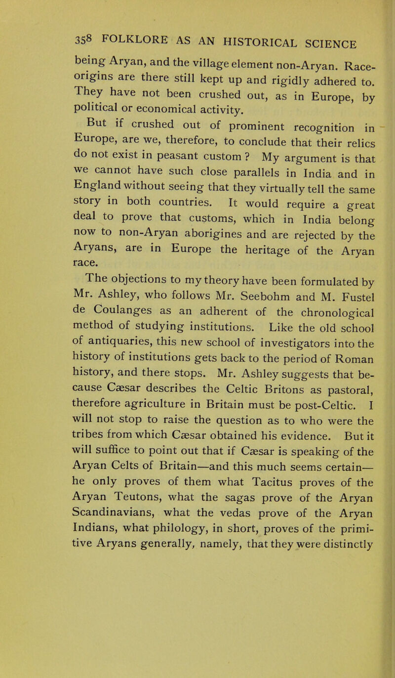 being Aryan, and the village element non-Aryan. Race- origins are there still kept up and rigidly adhered to. They have not been crushed out, as in Europe, by political or economical activity. But if crushed out of prominent recognition in Europe, are we, therefore, to conclude that their relics do not exist in peasant custom ? My argument is that we cannot have such close parallels in India and in England without seeing that they virtually tell the same story in both countries. It would require a great deal to prove that customs, which in India belong now to non-Aryan aborigines and are rejected by the Aryans, are in Europe the heritage of the Aryan race. The objections to my theory have been formulated by Mr. Ashley, who follows Mr. Seebohm and M. Fustel de Coulanges as an adherent of the chronological method of studying institutions. Like the old school of antiquaries, this new school of investigators into the history of institutions gets back to the period of Roman history, and there stops. Mr. Ashley suggests that be- cause Cassar describes the Celtic Britons as pastoral, therefore agriculture in Britain must be post-Celtic. I will not stop to raise the question as to who were the tribes from which Caesar obtained his evidence. But it will suffice to point out that if Caesar is speaking of the Aryan Celts of Britain—and this much seems certain— he only proves of them what Tacitus proves of the Aryan Teutons, what the sagas prove of the Aryan Scandinavians, what the vedas prove of the Aryan Indians, what philology, in short, proves of the primi- tive Aryans generally, namely, that they were distinctly