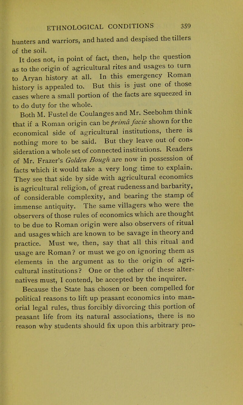 hunters and warriors, and hated and despised the tillers of the soil. It does not, in point of fact, then, help the question as to the origin of agricultural rites and usages to turn to Aryan history at all. In this emergency Roman history is appealed to. But this is just one of those cases where a small portion of the facts are squeezed in to do duty for the whole. Both M. Fustel de Coulanges and Mr. Seebohm think that if a Roman origin can beprimd facie shown for the economical side of agricultural institutions, there is nothing more to be said. But they leave out of con- sideration a whole set of connected institutions. Readers of Mr. Frazer’s Golden Bough are now in possession of facts which it would take a very long time to explain. They see that side by side with agricultural economics is agricultural religion, of great rudeness and barbarity, of considerable complexity, and bearing the stamp of immense antiquity. The same villagers who were the observers of those rules of economics which are thought to be due to Roman origin were also observers of ritual and usages which are known to be savage in theory and practice. Must we, then, say that all this ritual and usage are Roman? or must we go on ignoring them as elements in the argument as to the origin of agri- cultural institutions? One or the other of these alter- natives must, I contend, be accepted by the inquirer. Because the State has chosen or been compelled for political reasons to lift up peasant economics into man- orial legal rules, thus forcibly divorcing this portion of peasant life from its natural associations, there is no reason why students should fix upon this arbitrary pro-