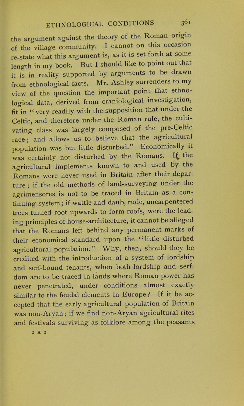 the argument against the theory of the Roman origin of the village community. I cannot on this occasion re-state what this argument is, as it is set forth at some length in my book. But I should like to point out that it is in reality supported by arguments to be drawn from ethnological facts. Mr. Ashley surrenders to my view of the question the important point that ethno- logical data, derived from craniological investigation, fit in “very readily with the supposition that under the Celtic, and therefore under the Roman rule, the culti- vating class was largely composed of the pre-Celtic race ; and allows us to believe that the agricultural population was but little disturbed.” Economically it was certainly not disturbed by the Romans. If, the agricultural implements known to and used by the Romans were never used in Britain after their depar- ture ; if the old methods of land-surveying under the agrimensores is not to be traced in Britain as a con- tinuing system; if wattle and daub, rude, uncarpentered trees turned root upwards to form roofs, were the lead- ing principles of house-architecture, it cannot be alleged that the Romans left behind any permanent marks of their economical standard upon the “little disturbed agricultural population.” Why, then, should they be credited with the introduction of a system of lordship and serf-bound tenants, when both lordship and serf- dom are to be traced in lands where Roman power has never penetrated, under conditions almost exactly similar to the feudal elements in Europe? If it be ac- cepted that the early agricultural population of Britain was non-Aryan; if we find non-Aryan agricultural rites and festivals surviving as folklore among the peasants